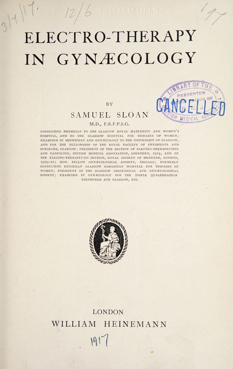 ELECTRO-THERAPY IN GYNAECOLOGY BY SAMUEL SLOAN M.D., F.R.F.P.S.G. CONSULTING PHYSICIAN TO THE GLASGOW ROYAL MATERNITY AND WOMEN’S HOSPITAL, AND TO THE GLASGOW HOSPITAL FOR DISEASES OF WOMEN ; EXAMINER IN MIDWIFERY AND GYNAECOLOGY TO THE UNIVERSITY OF GLASGOW, AND FOR THE FELLOWSHIP OF THE ROYAL FACULTY OF PHYSICIANS AND SURGEONS, GLASGOW; PRESIDENT OF THE SECTION OF ELECTRO-THERAPEUTICS AND RADIOLOGY, BRITISH MEDICAL ASSOCIATION, ABERDEEN, 1914, AND OF THE ELECTRO-THERAPEUTIC SECTION, ROYAL SOCIETY OF MEDICINE, LONDON, I909-IO; HON. FELLOW GYNAECOLOGICAL SOCIETY, CHICAGO; FORMERLY CONSULTING PHYSICIAN GLASGOW SAMARITAN HOSPITAL FOR DISEASES OF women; president of the Glasgow obstetrical and gynaecological society; examiner IN GYNAECOLOGY for the triple qualification EDINBURGH AND GLASGOW, ETC. LONDON WILLIAM HEINEM ANN 4