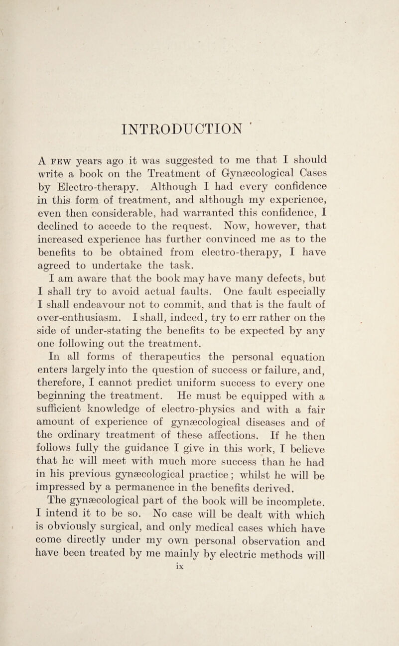 I \ INTRODUCTION A few years ago it was suggested to me that I should write a book on the Treatment of Gynaecological Cases by Electro-therapy. Although I had every confidence in this form of treatment, and although my experience, even then considerable, had warranted this confidence, I declined to accede to the request. Now, however, that increased experience has further convinced me as to the benefits to be obtained from electro-therapy, I have agreed to undertake the task. I am aware that the book may have many defects, but I shall try to avoid actual faults. One fault especially I shall endeavour not to commit, and that is the fault of over-enthusiasm. I shall, indeed, try to err rather on the side of under-stating the benefits to be expected by any one following out the treatment. In all forms of therapeutics the personal equation enters largely into the question of success or failure, and, therefore, I cannot predict uniform success to every one beginning the treatment. He must be equipped with a sufficient knowledge of electro-physics and with a fair amount of experience of gynaecological diseases and of the ordinary treatment of these affections. If he then follows fully the guidance I give in this work, I believe that he will meet with much more success than he had in his previous gynaecological practice; whilst he will be impressed by a permanence in the benefits derived. The gynaecological part of the book will be incomplete. I intend it to be so. No case will be dealt with which is obviously surgical, and only medical cases which have come directly under my own personal observation and have been treated by me mainly by electric methods will