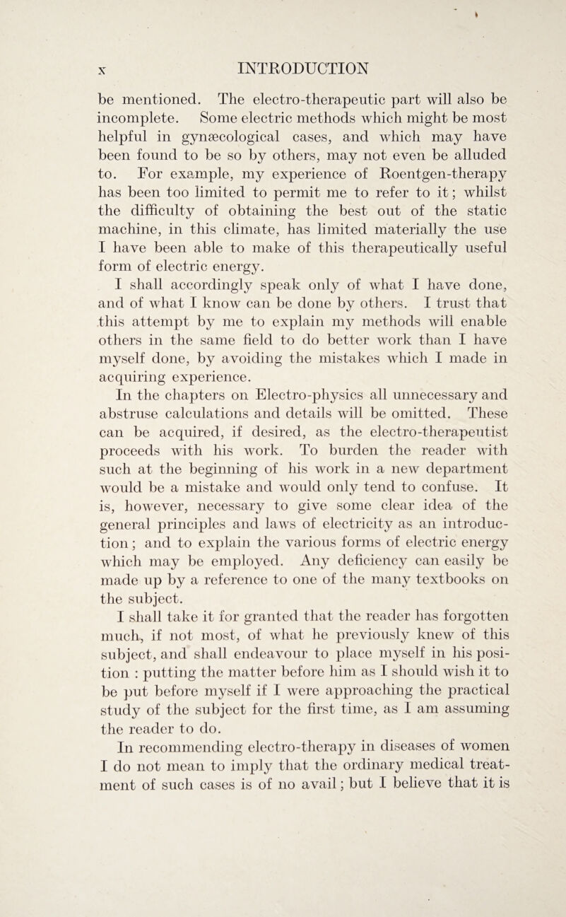 be mentioned. The electro-therapeutic part will also be incomplete. Some electric methods which might be most helpful in gynaecological cases, and which may have been found to be so by others, may not even be alluded to. For example, my experience of Roentgen-therapy has been too limited to permit me to refer to it; whilst the difficulty of obtaining the best out of the static machine, in this climate, has limited materially the use I have been able to make of this therapeutically useful form of electric energy. I shall accordingly speak only of what I have done, and of what I know can be done by others. I trust that this attempt by me to explain my methods will enable others in the same field to do better work than I have myself done, by avoiding the mistakes which I made in acquiring experience. In the chapters on Electro-physics all unnecessary and abstruse calculations and details will be omitted. These can be acquired, if desired, as the electro-therapeutist proceeds with his work. To burden the reader with such at the beginning of his work in a new department would be a mistake and would only tend to confuse. It is, however, necessary to give some clear idea of the general principles and laws of electricity as an introduc¬ tion ; and to explain the various forms of electric energy which may be employed. Any deficiency can easily be made up by a reference to one of the many textbooks on the subject. I shall take it for granted that the reader has forgotten much, if not most, of what he previously knew of this subject, and shall endeavour to place myself in his posi¬ tion : putting the matter before him as I should wish it to be put before myself if I were approaching the practical study of the subject for the first time, as I am assuming the reader to do. In recommending electro-therapy in diseases of women I do not mean to imply that the ordinary medical treat¬ ment of such cases is of no avail; but I believe that it is