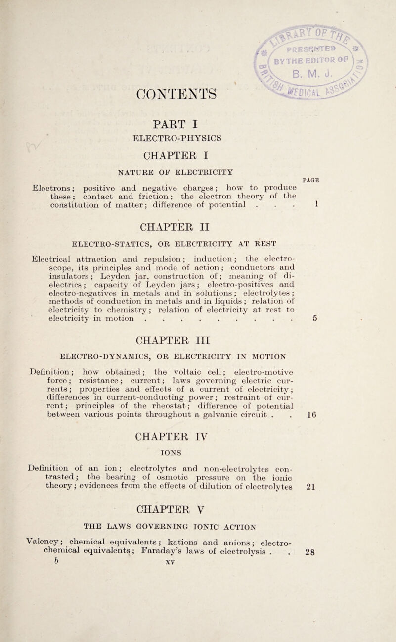 CONTENTS ( BYTHE EDITOR OF V5k B, M. J. > JICAL PART I ELECTRO-PHYSICS CHAPTER I NATURE OF ELECTRICITY TAGE Electrons; positive and negative charges; how to produce these; contact and friction; the electron theory of the constitution of matter; difference of potential ... 1 CHAPTER II ELECTRO-STATICS, OR ELECTRICITY AT REST Electrical attraction and repulsion; induction; the electro¬ scope, its principles and mode of action; conductors and insulators; Leyden jar, construction of; meaning of di¬ electrics; capacity of Leyden jars; electro-positives and electro-negatives in metals and in solutions; electrolytes ; methods of conduction in metals and in liquids; relation of electricity to chemistry; relation of electricity at rest to electricity in motion.. 5 CHAPTER III ELECTRO-DYNAMICS, OR ELECTRICITY IN MOTION Definition; how obtained; the voltaic cell; electro-motive force; resistance; current; laws governing electric cur¬ rents ; properties and effects of a current of electricity; differences in current-conducting power; restraint of cur¬ rent; principles of the rheostat; difference of potential between various points throughout a galvanic circuit . . 16 CHAPTER IV IONS Definition of an ion; electrolytes and non-electrolytes con¬ trasted; the bearing of osmotic pressure on the ionic theory; evidences from the effects of dilution of electrolytes 21 CHAPTER V THE LAWS GOVERNING IONIC ACTION Valency; chemical equivalents; kations and anions; electro¬ chemical equivalents; Faraday’s laws of electrolysis . 28