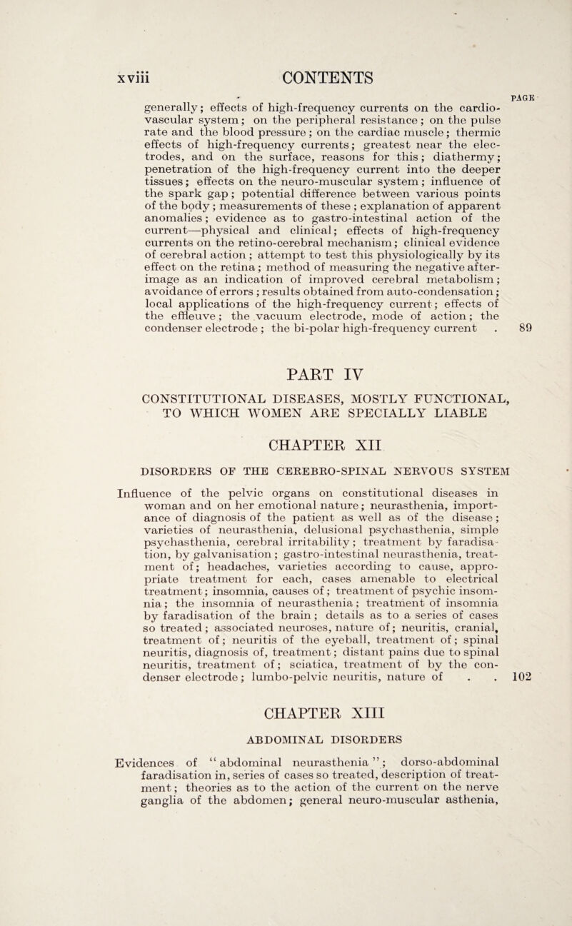 PAGE generally; effects of high-frequency currents on the cardio¬ vascular system; on the peripheral resistance; on the pulse rate and the blood pressure ; on the cardiac muscle; thermic effects of high-frequency currents; greatest near the elec¬ trodes, and on the surface, reasons for this; diathermy; penetration of the high-frequency current into the deeper tissues; effects on the neuro-muscular system; influence of the spark gap ; potential difference between various points of the body ; measurements of these ; explanation of apparent anomalies; evidence as to gastro-intestinal action of the current—physical and clinical; effects of high-frequency currents on the retino-cerebral mechanism; clinical evidence of cerebral action ; attempt to test this physiologically by its effect on the retina ; method of measuring the negative after¬ image as an indication of improved cerebral metabolism; avoidance of errors ; results obtained from auto-condensation; local applications of the high-frequency current ; effects of the efheuve; the vacuum electrode, mode of action; the condenser electrode ; the bi-polar high-frequency current . 89 PART IV CONSTITUTIONAL DISEASES, MOSTLY FUNCTIONAL, TO WHICH WOMEN ARE SPECIALLY LIABLE CHAPTER XII DISORDERS OF THE CEREBRO-SPINAL NERVOUS SYSTEM Influence of the pelvic organs on constitutional diseases in woman and on her emotional nature; neurasthenia, import¬ ance of diagnosis of the patient as well as of the disease ; varieties of neurasthenia, delusional psychasthenia, simple psychasthenia, cerebral irritability; treatment by faradisa¬ tion, by galvanisation ; gastro-intestinal neurasthenia, treat¬ ment of; headaches, varieties according to cause, appro¬ priate treatment for each, cases amenable to electrical treatment; insomnia, causes of ; treatment of psychic insom¬ nia ; the insomnia of neurasthenia; treatment of insomnia by faradisation of the brain; details as to a series of cases so treated; associated neuroses, nature of; neuritis, cranial, treatment of; neuritis of the eyeball, treatment of; spinal neuritis, diagnosis of, treatment; distant pains due to spinal neuritis, treatment of; sciatica, treatment of by the con¬ denser electrode; lumbo-pelvic neuritis, nature of . . 102 CHAPTER XIII ABDOMINAL DISORDERS Evidences of “abdominal neurasthenia”; dorso-abdominal faradisation in, series of cases so treated, description of treat¬ ment ; theories as to the action of the current on the nerve ganglia of the abdomen; general neuro-muscular asthenia,