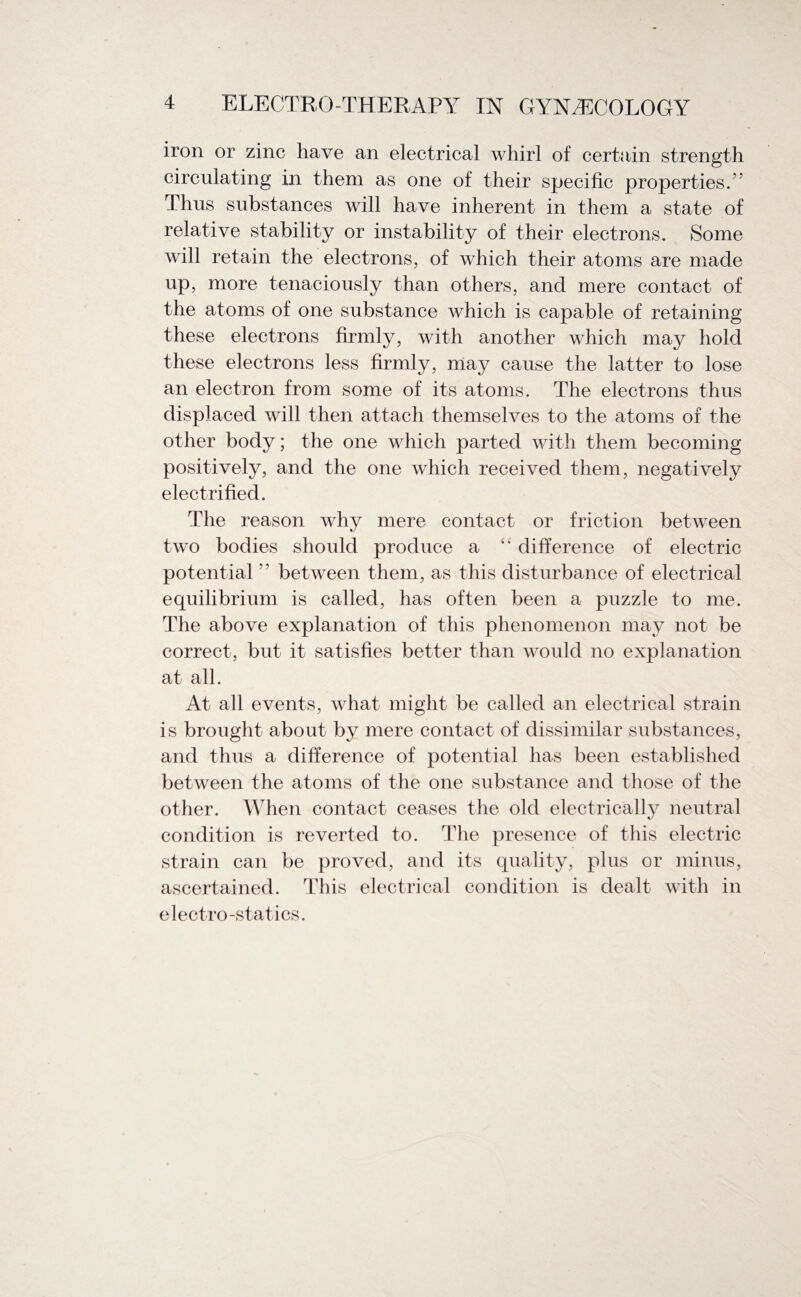 iron or zinc have an electrical whirl of certain strength circulating in them as one of their specific properties/' Thus substances will have inherent in them a state of relative stability or instability of their electrons. Some will retain the electrons, of which their atoms are made up, more tenaciously than others, and mere contact of the atoms of one substance which is capable of retaining these electrons firmly, with another which may hold these electrons less firmly, may cause the latter to lose an electron from some of its atoms. The electrons thus displaced will then attach themselves to the atoms of the other body; the one which parted with them becoming positively, and the one which received them, negatively electrified. The reason why mere contact or friction between two bodies should produce a “ difference of electric potential  between them, as this disturbance of electrical equilibrium is called, has often been a puzzle to me. The above explanation of this phenomenon may not be correct, but it satisfies better than would no explanation at all. At all events, what might be called an electrical strain is brought about by mere contact of dissimilar substances, and thus a difference of potential has been established between the atoms of the one substance and those of the other. When contact ceases the old electrically neutral condition is reverted to. The presence of this electric strain can be proved, and its quality, plus or minus, ascertained. This electrical condition is dealt with in electro-statics.