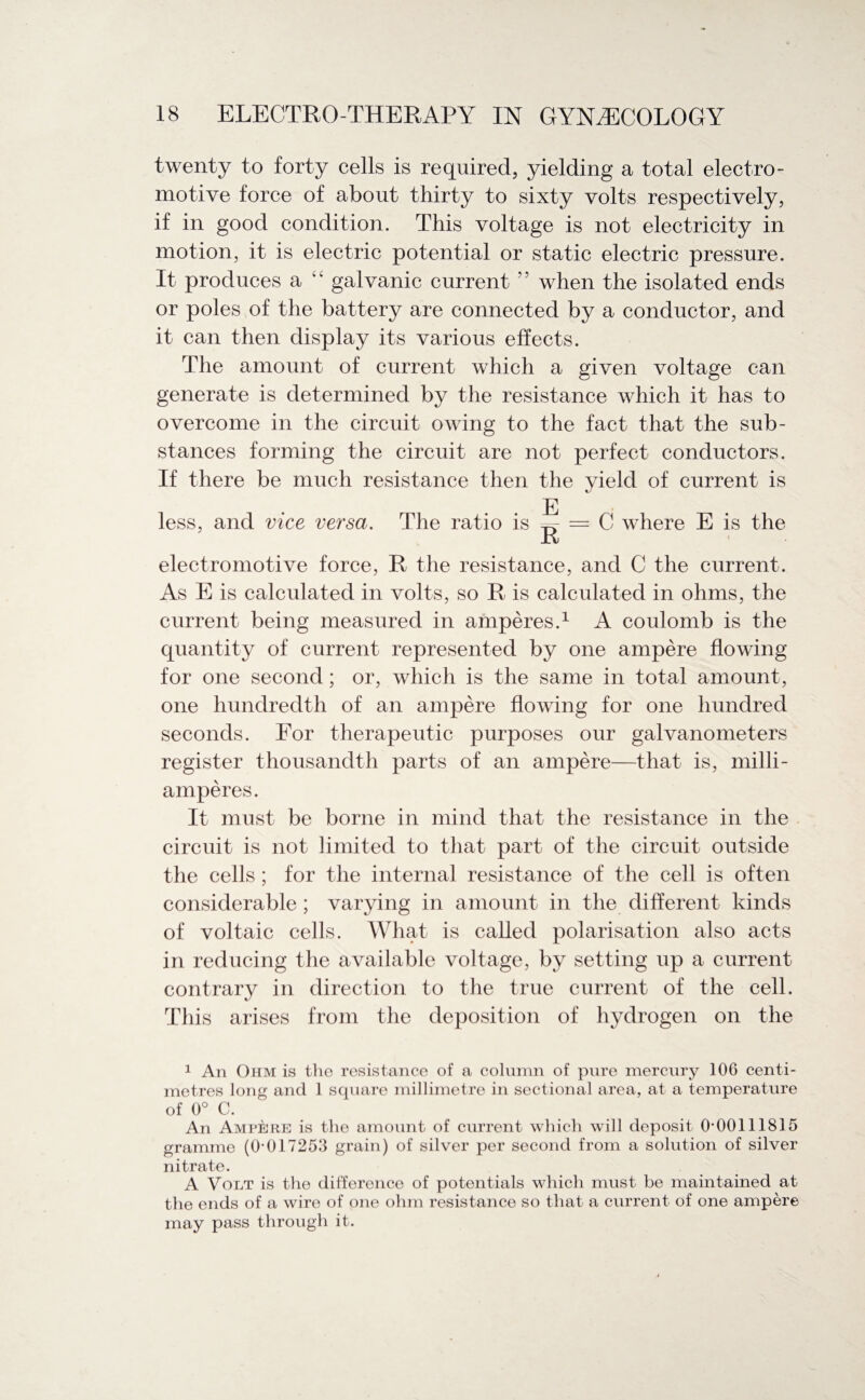 twenty to forty cells is required, yielding a total electro¬ motive force of about thirty to sixty volts respectively, if in good condition. This voltage is not electricity in motion, it is electric potential or static electric pressure. It produces a “ galvanic current when the isolated ends or poles of the battery are connected by a conductor, and it can then display its various effects. The amount of current which a given voltage can generate is determined by the resistance which it has to overcome in the circuit owing to the fact that the sub¬ stances forming the circuit are not perfect conductors. If there be much resistance then the yield of current is E less, and vice versa. The ratio is ^ = C where E is the electromotive force, R the resistance, and C the current. As E is calculated in volts, so R is calculated in ohms, the current being measured in amperes.1 A coulomb is the quantity of current represented by one ampere flowing for one second; or, which is the same in total amount, one hundredth of an ampere flowing for one hundred seconds. For therapeutic purposes our galvanometers register thousandth parts of an ampere—that is, milli- amperes. It must be borne in mind that the resistance in the circuit is not limited to that part of the circuit outside the cells; for the internal resistance of the cell is often considerable ; varying in amount in the different kinds of voltaic cells. What is called polarisation also acts in reducing the available voltage, by setting up a current contrary in direction to the true current of the cell. This arises from the deposition of hydrogen on the 1 An Ohm is the resistance of a column of pure mercury 106 centi¬ metres long and 1 square millimetre in sectional area, at a temperature of 0° C. An Ampere is the amount of current which will deposit 0*00111815 gramme (0*017253 grain) of silver per second from a solution of silver nitrate. A Volt is the difference of potentials which must be maintained at the ends of a wire of one ohm resistance so that a current of one ampere may pass through it.
