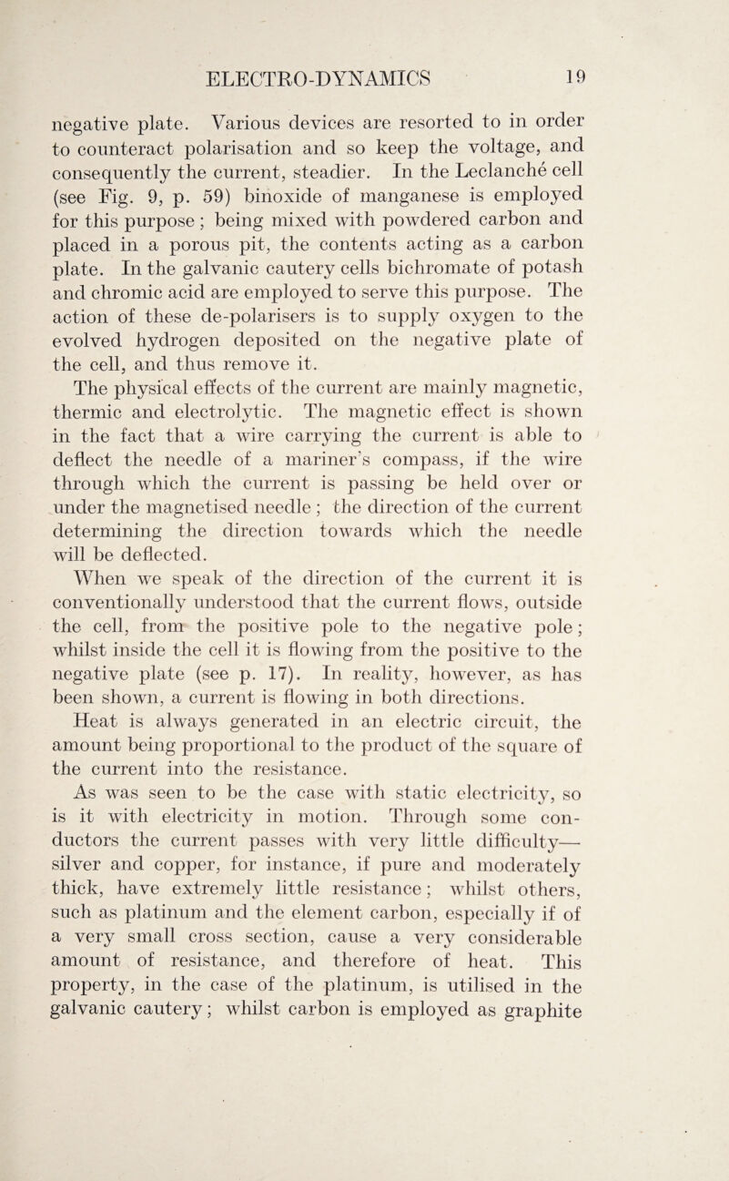 negative plate. Various devices are resorted to in order to counteract polarisation and so keep the voltage, and consequently the current, steadier. In the Leclanche cell (see Fig. 9, p. 59) binoxide of manganese is employed for this purpose ; being mixed with powdered carbon and placed in a porous pit, the contents acting as a carbon plate. In the galvanic cautery cells bichromate of potash and chromic acid are employed to serve this purpose. The action of these de-polarisers is to supply oxygen to the evolved hydrogen deposited on the negative plate of the cell, and thus remove it. The physical effects of the current are mainly magnetic, thermic and electrolytic. The magnetic effect is shown in the fact that a wire carrying the current is able to deflect the needle of a mariner’s compass, if the wire through which the current is passing be held over or under the magnetised needle ; the direction of the current determining the direction towards which the needle will be deflected. When we speak of the direction of the current it is conventionally understood that the current flows, outside the cell, from the positive pole to the negative pole; whilst inside the cell it is flowing from the positive to the negative plate (see p. 17). In reality, however, as has been shown, a current is flowing in both directions. Heat is always generated in an electric circuit, the amount being proportional to the product of the square of the current into the resistance. As was seen to be the case with static electricity, so is it with electricity in motion. Through some con¬ ductors the current passes with very little difficulty— silver and copper, for instance, if pure and moderately thick, have extremely little resistance; whilst others, such as platinum and the element carbon, especially if of a very small cross section, cause a very considerable amount of resistance, and therefore of heat. This property, in the case of the platinum, is utilised in the galvanic cautery; whilst carbon is employed as graphite