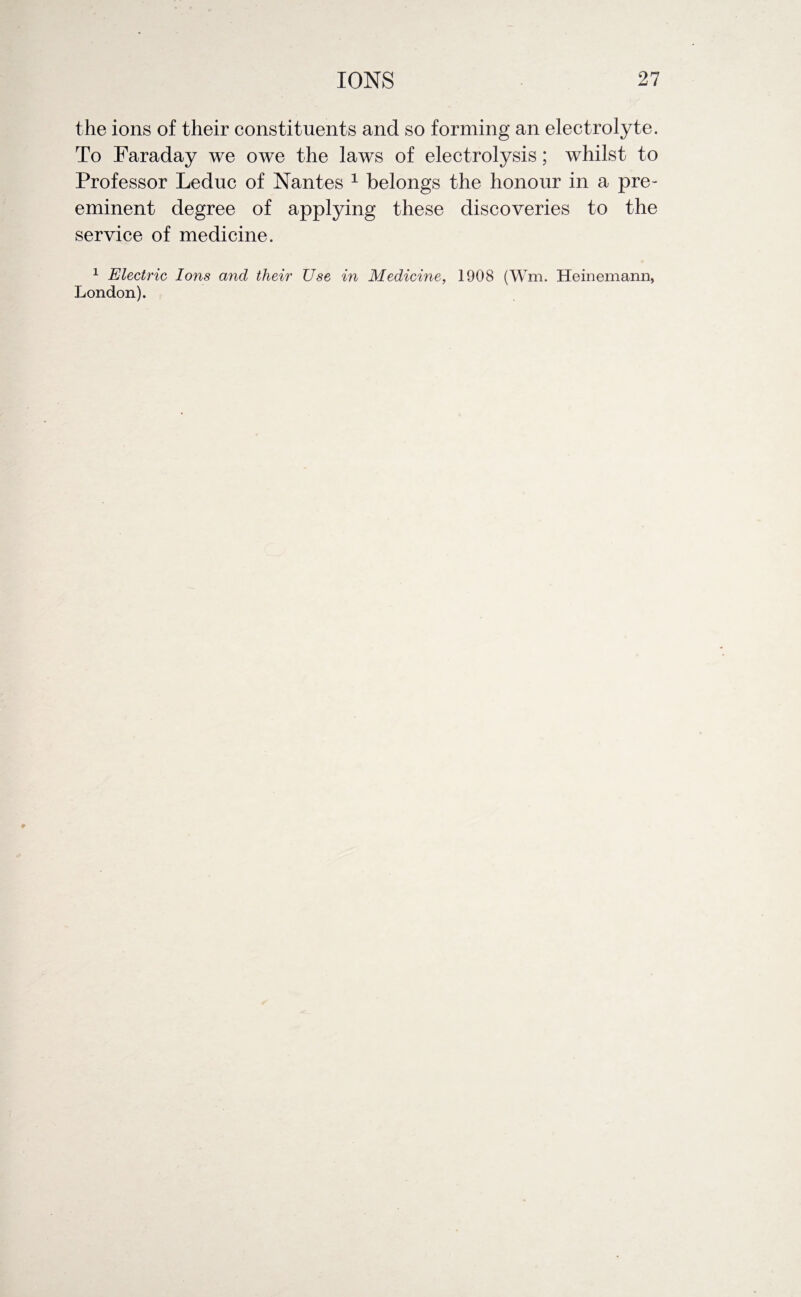 the ions of their constituents and so forming an electrolyte. To Faraday we owe the laws of electrolysis; whilst to Professor Leduc of Nantes 1 belongs the honour in a pre¬ eminent degree of applying these discoveries to the service of medicine. 1 Electric Ions and their Use in Medicine, 1908 (Wm. Heinemann, London).