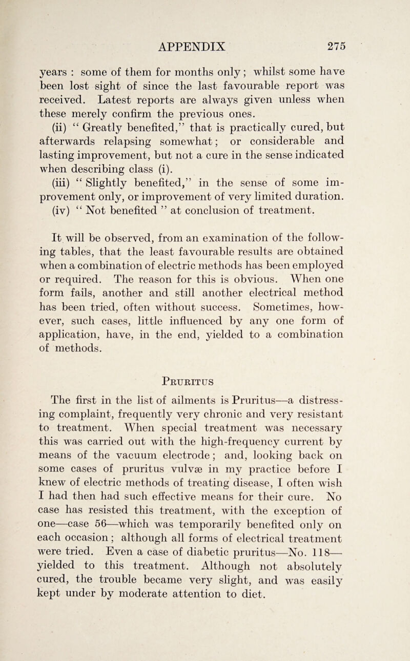 years : some of them for months only; whilst some have been lost sight of since the last favourable report was received. Latest reports are always given unless when these merely confirm the previous ones. (ii) “ Greatly benefited/’ that is practically cured, but afterwards relapsing somewhat; or considerable and lasting improvement, but not a cure in the sense indicated when describing class (i). (iii) “ Slightly benefited/' in the sense of some im¬ provement only, or improvement of very limited duration. (iv) “ Not benefited ” at conclusion of treatment. It will be observed, from an examination of the follow¬ ing tables, that the least favourable results are obtained when a combination of electric methods has been employed or required. The reason for this is obvious. When one form fails, another and still another electrical method has been tried, often without success. Sometimes, how¬ ever, such cases, little influenced by any one form of application, have, in the end, yielded to a combination of methods. Pruritus The first in the list of ailments is Pruritus—a distress¬ ing complaint, frequently very chronic and very resistant to treatment. When special treatment was necessary this was carried out with the high-frequency current by means of the vacuum electrode; and, looking back on some cases of pruritus vulvae in my practice before I knew of electric methods of treating disease, I often wish I had then had such effective means for their cure. No case has resisted this treatment, with the exception of one—case 56—which was temporarily benefited only on each occasion; although all forms of electrical treatment were tried. Even a case of diabetic pruritus—No. 118— yielded to this treatment. Although not absolutely cured, the trouble became very slight, and was easily kept under by moderate attention to diet.