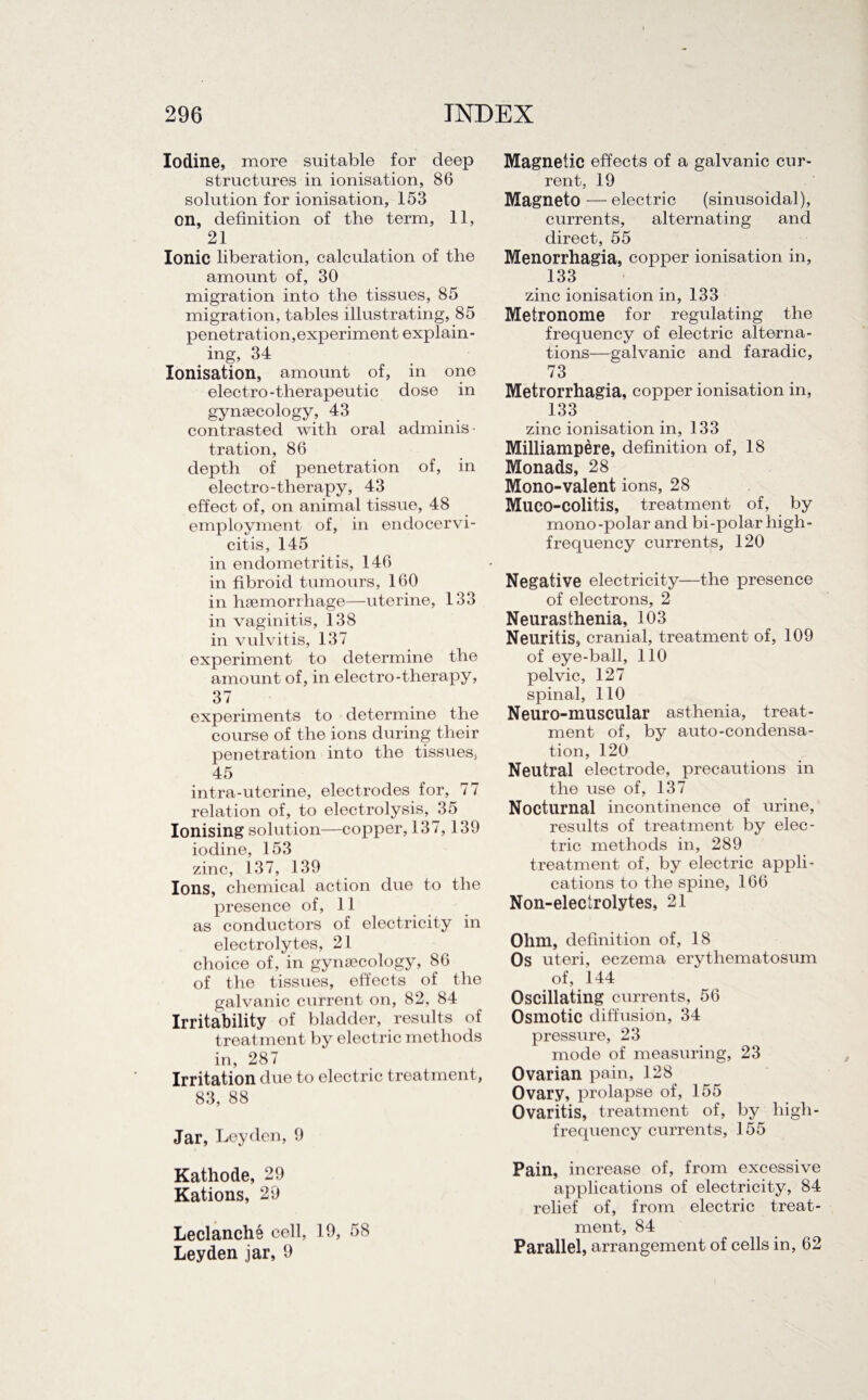 'I 296 INDEX Iodine, more suitable for deep structures in ionisation, 86 solution for ionisation, 153 on, definition of the term, 11, 21 Ionic liberation, calculation of the amount of, 30 migration into the tissues, 85 migration, tables illustrating, 85 penetration,experiment explain¬ ing, 34 Ionisation, amount of, in one electro-therapeutic dose in gynaecology, 43 contrasted with oral adminis¬ tration, 86 depth of penetration of, in electro-therapy, 43 effect of, on animal tissue, 48 employment of, in endocervi- citis, 145 in endometritis, 146 in fibroid tumours, 160 in haemorrhage—uterine, 133 in vaginitis, 138 in vulvitis, 137 experiment to determine the amount of, in electro-therajiy, 37 experiments to determine the course of the ions during their penetration into the tissues, 45 intra-uterine, electrodes for, 77 relation of, to electrolysis, 35 Ionising solution—copper, 137,139 iodine, 153 zinc, 137, 139 Ions, chemical action due to the presence of, 11 as conductors of electricity in electrolytes, 21 choice of, in gynaecology, 86 of the tissues, effects of the galvanic current on, 82, 84 Irritability of bladder, results of treatment by electric methods in, 287 Irritation due to electric treatment, 83, 88 Jar, Leyden, 9 Kathode, 29 Rations, 29 Leclanche cell, 19, 58 Leyden jar, 9 Magnetic effects of a galvanic cur¬ rent, 19 Magneto — electric (sinusoidal), currents, alternating and direct, 55 Menorrhagia, copper ionisation in, 133 zinc ionisation in, 133 Metronome for regulating the frequency of electric alterna¬ tions—galvanic and faradic, 73 Metrorrhagia, copper ionisation in, 133 zinc ionisation in, 133 Milliampere, definition of, 18 Monads, 28 Mono-valent ions, 28 Muco-colitis, treatment of, by mono-polar and bi-polar high- frequency currents, 120 Negative electricity—the presence of electrons, 2 Neurasthenia, 103 Neuritis, cranial, treatment of, 109 of eye-ball, 110 pelvic, 127 spinal, 110 Neuro-muscular asthenia, treat¬ ment of, by auto-condensa¬ tion, 120 Neutral electrode, precautions in the use of, 137 Nocturnal incontinence of urine, results of treatment by elec¬ tric methods in, 289 treatment of, by electric appli¬ cations to the spine, 166 Non-electrolytes, 21 Ohm, definition of, 18 Os uteri, eczema erythematosum of, 144 Oscillating currents, 56 Osmotic diffusion, 34 pressure, 23 mode of measuring, 23 Ovarian pain, 128 Ovary, prolapse of, 155 Ovaritis, treatment of, by high- frequency currents, 155 Pain, increase of, from excessive applications of electricity, 84 relief of, from electric treat¬ ment, 84 Parallel, arrangement of cells in, 62