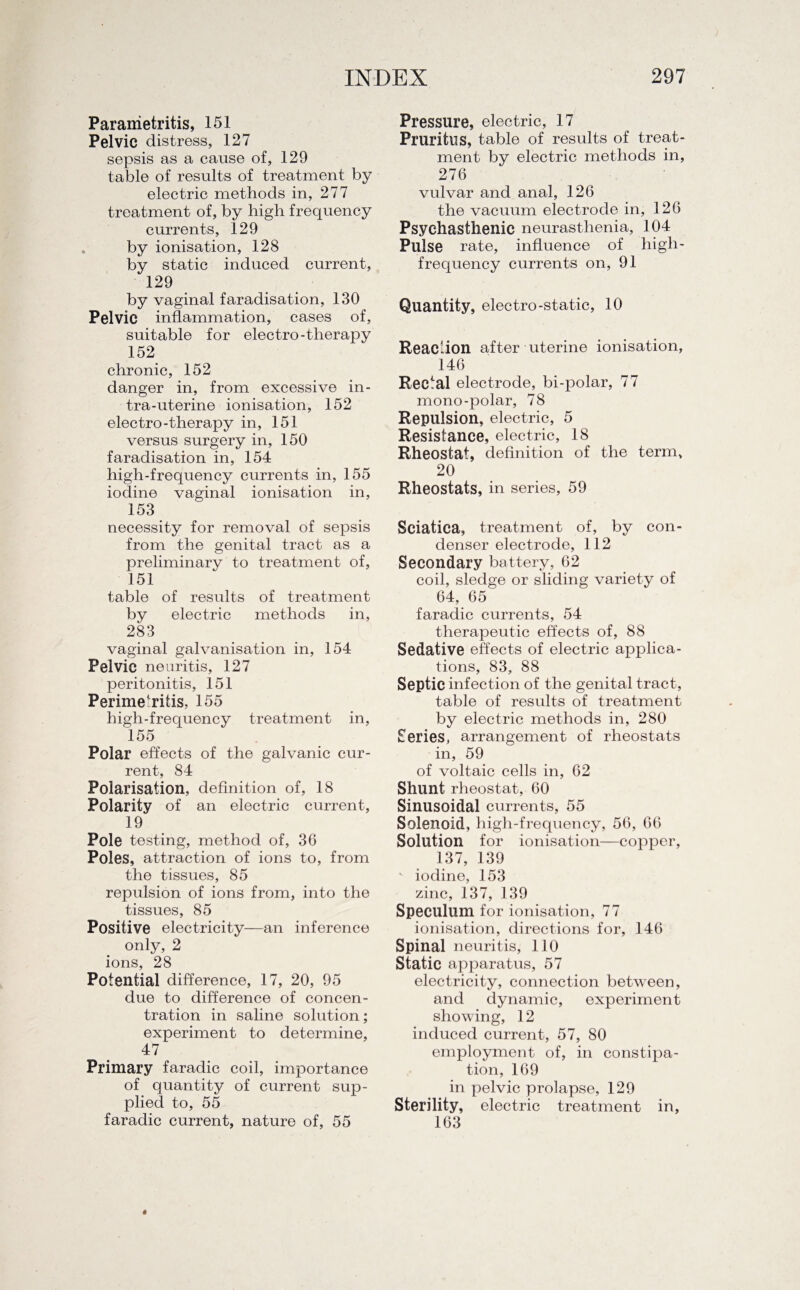 Parametritis, 151 Pelvic distress, 127 sepsis as a cause of, 129 table of results of treatment by electric methods in, 277 treatment of, by high frequency currents, 129 by ionisation, 128 by static induced current, 129 by vaginal faradisation, 130 Pelvic inflammation, cases of, suitable for electro-therapy 152 chronic, 152 danger in, from excessive in- tra-uterine ionisation, 152 electro-therapy in, 151 versus surgery in, 150 faradisation in, 154 high-frequency currents in, 155 iodine vaginal ionisation in, 153 necessity for removal of sepsis from the genital tract as a preliminary to treatment of, 151 table of results of treatment by electric methods in, 283 vaginal galvanisation in, 154 Pelvic neuritis, 127 peritonitis, 151 Perimetritis, 155 high-frequency treatment in, 155 Polar effects of the galvanic cur¬ rent, 84 Polarisation, definition of, 18 Polarity of an electric current, 19 Pole testing, method of, 36 Poles, attraction of ions to, from the tissues, 85 repulsion of ions from, into the tissues, 85 Positive electricity—an inference only, 2 ions, 28 Potential difference, 17, 20, 95 due to difference of concen¬ tration in saline solution; experiment to determine, 47 Primary faradic coil, importance of quantity of current sup¬ plied to, 55 faradic current, nature of, 55 Pressure, electric, 17 Pruritus, table of results of treat¬ ment by electric methods in, 276 vulvar and anal, 126 the vacuum electrode in, 126 Psychasthenic neurasthenia, 104 Pulse rate, influence of high- frequency currents on, 91 Quantity, electro-static, 10 Reaction after uterine ionisation, 146 Rectal electrode, bi-polar, 77 mono-polar, 78 Repulsion, electric, 5 Resistance, electric, 18 Rheostat, definition of the term, 20 Rheostats, in series, 59 Sciatica, treatment of, by con¬ denser electrode, 112 Secondary battery, 62 coil, sledge or sliding variety of 64, 65 faradic currents, 54 therapeutic effects of, 88 Sedative effects of electric applica¬ tions, 83, 88 Septic infection of the genital tract, table of results of treatment by electric methods in, 280 Series, arrangement of rheostats in, 59 of voltaic cells in, 62 Shunt rheostat, 60 Sinusoidal currents, 55 Solenoid, high-frequency, 56, 66 Solution for ionisation—copper, 137, 139 v iodine, 153 zinc, 137, 139 Speculum for ionisation, 77 ionisation, directions for, 146 Spinal neuritis, 110 Static apparatus, 57 electricity, connection between, and dynamic, experiment showing, 12 induced current, 57, 80 employment of, in constipa¬ tion, 169 in pelvic prolapse, 129 Sterility, electric treatment in, 163