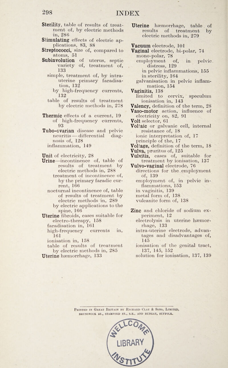 Sterility, table of results of treat¬ ment of, by electric methods in, 286 Stimulating effects of electric ap¬ plications, 83, 88 Streptococci, size of, compared to atoms, 51 Subinvolution of uterus, septic variety of, treatment of, 133 simple, treatment of, by intra¬ uterine primary faradisa¬ tion, 132 by high-frequency currents, 132 table of results of treatment by electric methods in, 278 Thermic effects of a current, 19 of high-frequency currents, 93 Tubo -ovarian disease and pelvic neuritis — differential diag¬ nosis of, 128 inflammation, 149 Unit of electricity, 28 Urine—incontinence of, table of results of treatment by electric methods in, 288 treatment of incontinence of, by the primary faradic cur¬ rent, 166 nocturnal incontinence of, table of results of treatment by electric methods in, 289 by electric applications to the spine, 166 Uterine fibroids, cases suitable for electro-therapy, 158 faradisation in, 161 high-frequency currents in, 161 ionisation in, 158 table of results of treatment by electric methods in, 285 Uterine hsemorrhage, 133 Uterine haemorrhage, table of results of treatment by electric methods in, 279 Vacuum electrode, 101 Vaginal electrode, bi-polar, 74 mono-polar, 78 employment of, in pelvic distress, 129 in pelvic inflammations, 155 in sterility, 164 galvanisation in pelvic inflam¬ mation, 154 Vaginitis, 138 limited to cervix, speculum ionisation in, 143 Valency, definition of the term, 28 Vaso-motor action, influence of electricity on, 82, 91 Volt selector, 61 Voltaic or galvanic cell, internal resistance of, 18 ionic interpretation of, 17 principle of the, 17 Voltage, definition of the term, 18 Vulva, pruritus of, 125 Vulvitis, cases of, suitable for treatment by ionisation, 137 Vulvo-vaginal electrode, 76 directions for the employment of, 139 employment of, in pelvic in¬ flammations, 153 in vaginitis, 139 metal form of, 138 vulcanite form of, 138 Zinc and chloride of sodium ex¬ periment, 12 electrolysis in uterine haemor¬ rhage, 133 intra-uterine electrode, advan¬ tages and disadvantages of, 145 ionisation of the genital tract, 137, 145, 152 solution for ionisation, 137, 139 Printed in Great Britain by Richard Clay & Sons, Limited, BRUNSWICK. ST., STAMFORD ST., S.E., AND BUNGAY', SUFFOLK.