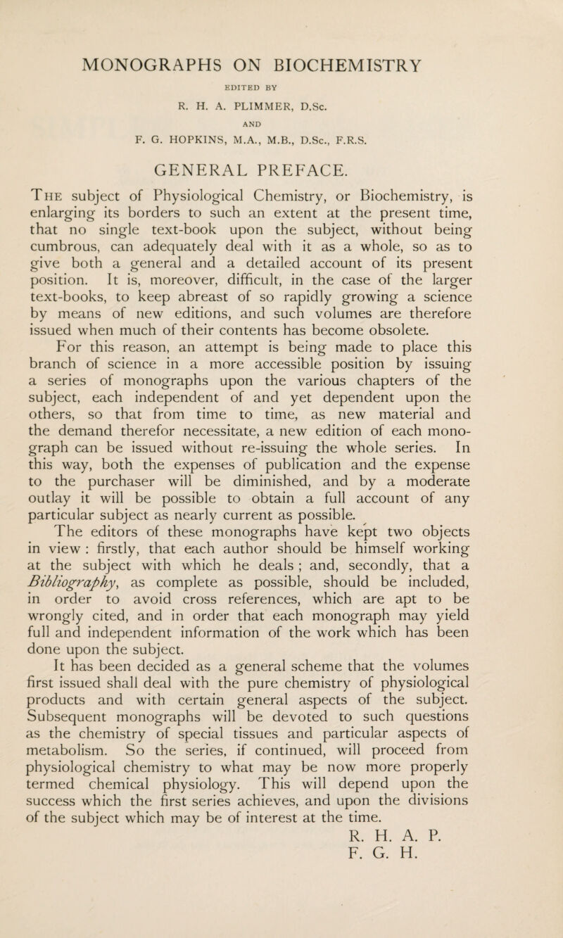 EDITED BY R. H. A. PLIMMER, D.Sc. AND F. G. HOPKINS, M.A., M.B., D.Sc., F.R.S. GENERAL PREFACE. The subject of Physiological Chemistry, or Biochemistry, is enlarging its borders to such an extent at the present time, that no single text-book upon the subject, without being cumbrous, can adequately deal with it as a whole, so as to give both a general and a detailed account of its present position. It is, moreover, difficult, in the case of the larger text-books, to keep abreast of so rapidly growing a science by means of new editions, and such volumes are therefore issued when much of their contents has become obsolete. For this reason, an attempt is being made to place this branch of science in a more accessible position by issuing a series of monographs upon the various chapters of the subject, each independent of and yet dependent upon the others, so that from time to time, as new material and the demand therefor necessitate, a new edition of each mono¬ graph can be issued without re-issuing the whole series. In this way, both the expenses of publication and the expense to the purchaser will be diminished, and by a moderate outlay it will be possible to obtain a full account of any particular subject as nearly current as possible. The editors of these monographs have kept two objects in view : firstly, that each author should be himself working at the subject with which he deals ; and, secondly, that a Bibliography, as complete as possible, should be included, in order to avoid cross references, which are apt to be wrongly cited, and in order that each monograph may yield full and independent information of the work which has been done upon the subject. It has been decided as a general scheme that the volumes first issued shall deal with the pure chemistry of physiological products and with certain general aspects of the subject. Subsequent monographs will be devoted to such questions as the chemistry of special tissues and particular aspects of metabolism. So the series, if continued, will proceed from physiological chemistry to what may be now more properly termed chemical physiology. This will depend upon the success which the first series achieves, and upon the divisions of the subject which may be of interest at the time. R. H. A. P. F. G. H.