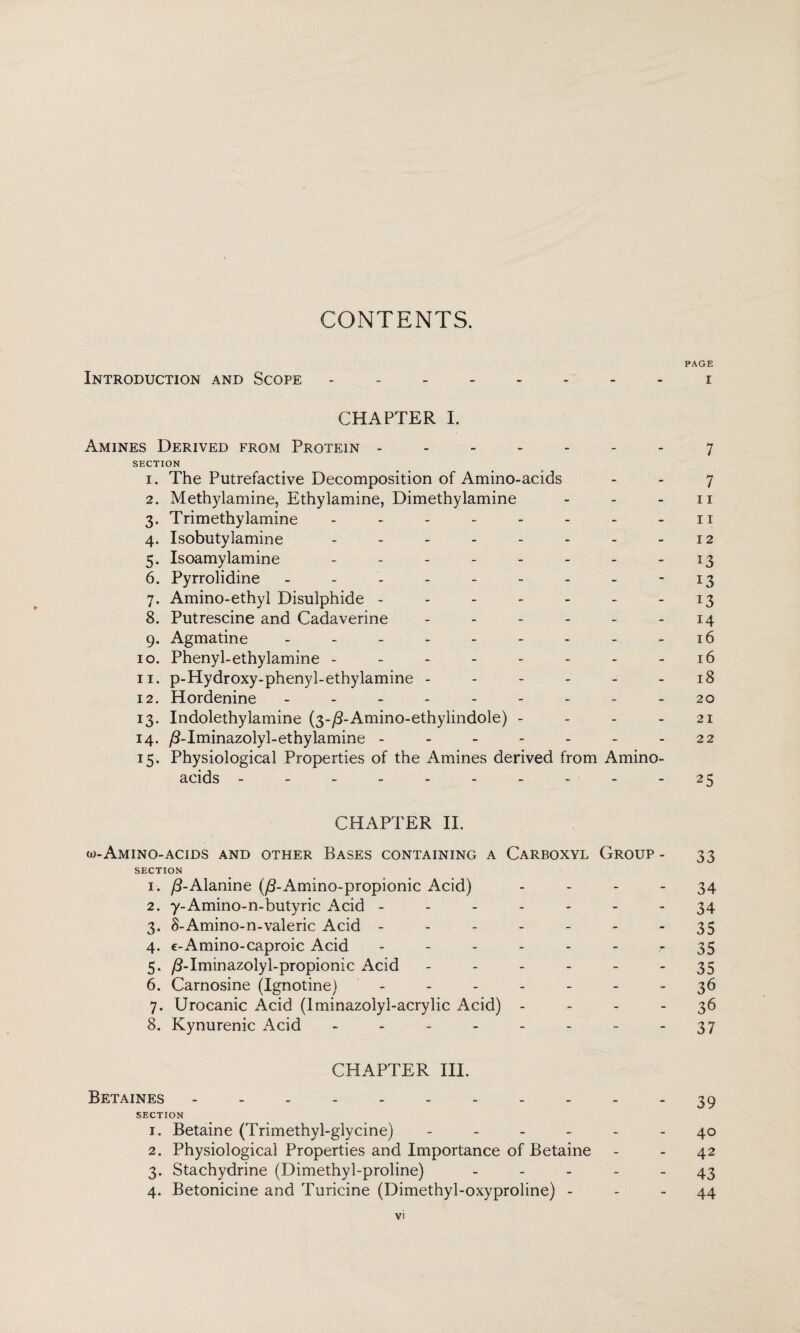 CONTENTS. PAGE Introduction and Scope -------- i CHAPTER I. Amines Derived from Protein ------- 7 SECTION 1. The Putrefactive Decomposition of Amino-acids 7 2. Methylamine, Ethylamine, Dimethylamine - - - n 3. Trimethylamine - - - - - - - n 4. Isobutylamine - - - - - - - - 12 5. Isoamylamine - - - - - - - -13 6. Pyrrolidine - - - - - - - - 13 7. Amino-ethyl Disulphide - - - - - - -13 8. Putrescine and Cadaverine - - - - - - 14 9. Agmatine - - - - - - - - -16 10. Phenyl-ethylamine - - - - - - - -16 11. p-Hydroxy-phenyl-ethylamine - - - - - - 18 12. Hordenine - - - - - - - - - 20 13. Indolethylamine (3-^-Amino-ethylindole) - - - - 21 14. /3-Iminazolyl-ethylamine - - - - - - - 22 15. Physiological Properties of the Amines derived from Amino- acids - - - - - - - - - -25 CHAPTER II. w-Amino-acids and other Bases containing a Carboxyl Group - 33 SECTION 1. /3-Alanine (/3-Amino-propionic Acid) - - - - 34 2. y-Amino-n-butyric Acid ------- 34 3. 8-Amino-n-valeric Acid - - - - - - 35 4. e-Amino-caproic Acid ------ r 35 5. /TIminazolyl-propionic Acid ------ 35 6. Carnosine (Ignotine) - -- -- --36 7. Urocanic Acid (Iminazoly 1-acrylic Acid) 36 8. Kynurenic Acid - - - - - - - - 37 CHAPTER III. Betaines ----------- 39 SECTION 1. Betaine (Trimethyl-glycine) ------ 40 2. Physiological Properties and Importance of Betaine - - 42 3. Stachydrine (Dimethyl-proline) ----- 43 4. Betonicine and Turicine (Dimethyl-oxyproline) - - - 44