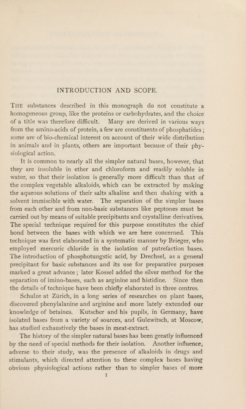 The substances described in this monograph do not constitute a homogeneous group, like the proteins or carbohydrates, and the choice of a title was therefore difficult. Many are derived in various ways from the amino-acids of protein, a few are constituents of phosphatides ; some are of bio-chemical interest on account of their wide distribution in animals and in plants, others are important because of their phy¬ siological action. It is common to nearly all the simpler natural bases, however, that they are insoluble in ether and chloroform and readily soluble in water, so that their isolation is generally more difficult than that of the complex vegetable alkaloids, which can be extracted by making the aqueous solutions of their salts alkaline and then shaking with a solvent immiscible with water. The separation of the simpler bases from each other and from non-basic substances like peptones must be carried out by means of suitable precipitants and crystalline derivatives. The special technique required for this purpose constitutes the chief bond between the bases with which we are here concerned. This technique was first elaborated in a systematic manner by Brieger, who employed mercuric chloride in the isolation of putrefaction bases. The introduction of phosphotungstic acid, by Drechsel, as a general precipitant for basic substances and its use for preparative purposes marked a great advance; later Kossel added the silver method for the separation of imino-bases, such as arginine and histidine. Since then the details of technique have been chiefly elaborated in three centres. Schulze at Zurich, in a long series of researches on plant bases, discovered phenylalanine and arginine and more lately extended our knowledge of betaines. Kutscher and his pupils, in Germany, have isolated bases from a variety of sources, and Gulewitsch, at Moscow, has studied exhaustively the bases in meat-extract. The history of the simpler natural bases has been greatly influenced by the need of special methods for their isolation. Another influence, adverse to their study, was the presence of alkaloids in drugs and stimulants, which directed attention to these complex bases having obvious physiological actions rather than to simpler bases of more