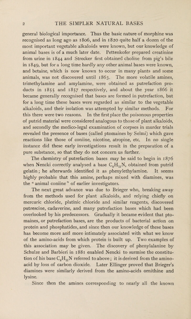 general biological importance. Thus the basic nature of morphine was recognised as long ago as 1806, and in 1820 quite half a dozen of the most important vegetable alkaloids were known, but our knowledge of animal bases is of a much later date. Pettenkofer prepared creatinine from urine in 1844 and Strecker first obtained choline from pig’s bile in 1849, but for a long time hardly any other animal bases were known, and betaine, which is now known to occur in many plants and some animals, was not discovered until 1863. The more volatile amines, trimethylamine and amylamine, were obtained as putrefaction pro¬ ducts in 1855 and 1857 respectively, and about the year 1866 it became generally recognised that bases are formed in putrefaction, but for a long time these bases were regarded as similar to the vegetable alkaloids, and their isolation was attempted by similar methods. For this there were two reasons. In the first place the poisonous properties of putrid material were considered analogous to those of plant alkaloids, and secondly the medico-legal examination of corpses in murder trials revealed the presence of bases (called ptomaines by Selmi) which gave reactions like those of coniine, nicotine, atropine, etc. In no single instance did these early investigations result in the preparation of a pure substance, so that they do not concern us further. The chemistry of putrefaction bases may be said to begin in 1876 when Nencki correctly analysed a base C8HnN, obtained from putrid gelatin; he afterwards identified it as phenylethylamine. It seems highly probable that this amine, perhaps mixed with diamines, was the “ animal coniine ” of earlier investigators. The next great advance was due to Brieger who, breaking away from the methods used for plant alkaloids, and relying chiefly on mercuric chloride, platinic chloride and similar reagents, discovered putrescine, cadaverine, and many putrefaction bases which had been overlooked by his predecessors. Gradually it became evident that pto¬ maines, or putrefaction bases, are the products of bacterial action on protein and phosphatides, and since then our knowledge of these bases has become more and more intimately associated with what we know of the amino-acids from which protein is built up. Two examples of this association may be given. The discovery of phenylalanine by Schulze and Barbieri in 1881 enabled Nencki to surmise the constitu¬ tion of his base C8HnN referred to above; it is derived from the amino- acid by loss of carbon dioxide. Later Ellinger proved that Brieger’s diamines were similarly derived from the amino-acids ornithine and lysine. Since then the amines corresponding to nearly all the known