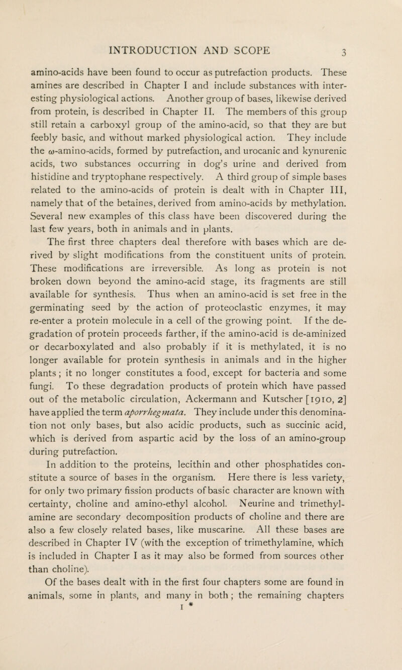 amino-acids have been found to occur as putrefaction products. These amines are described in Chapter I and include substances with inter¬ esting physiological actions. Another group of bases, likewise derived from protein, is described in Chapter II. The members of this group still retain a carboxyl group of the amino-acid, so that they are but feebly basic, and without marked physiological action. They include the a)-amino-acids, formed by putrefaction, and urocanic and kynurenic acids, two substances occurring in dog’s urine and derived from histidine and tryptophane respectively. A third group of simple bases related to the amino-acids of protein is dealt with in Chapter III, namely that of the betaines, derived from amino-acids by methylation. Several new examples of this class have been discovered during the last few years, both in animals and in plants. The first three chapters deal therefore with bases which are de¬ rived by slight modifications from the constituent units of protein. These modifications are irreversible. As long as protein is not broken down beyond the amino-acid stage, its fragments are still available for synthesis. Thus when an amino-acid is set free in the germinating seed by the action of proteoclastic enzymes, it may re-enter a protein molecule in a cell of the growing point. If the de¬ gradation of protein proceeds farther, if the amino-acid is de-aminized or decarboxylated and also probably if it is methylated, it is no longer available for protein synthesis in animals and in the higher plants ; it no longer constitutes a food, except for bacteria and some fungi. To these degradation products of protein which have passed out of the metabolic circulation, Ackermann and Kutscher [1910, 2] have applied the term aporrhegmata. They include under this denomina¬ tion not only bases, but also acidic products, such as succinic acid, which is derived from aspartic acid by the loss of an amino-group during putrefaction. In addition to the proteins, lecithin and other phosphatides con¬ stitute a source of bases in the organism. Here there is less variety, for only two primary fission products of basic character are known with certainty, choline and amino-ethyl alcohol. Neurine and trimethyl- amine are secondary decomposition products of choline and there are also a few closely related bases, like muscarine. All these bases are described in Chapter IV (with the exception of trimethylamine, which is included in Chapter I as it may also be formed from sources other than choline). Of the bases dealt with in the first four chapters some are found in animals, some in plants, and many in both ; the remaining chapters