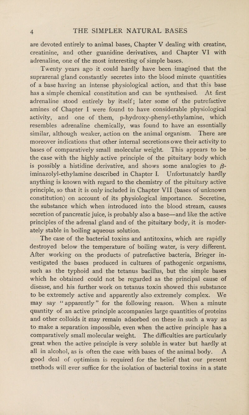 are devoted entirely to animal bases, Chapter V dealing with creatine, creatinine, and other guanidine derivatives, and Chapter VI with adrenaline, one of the most interesting of simple bases. Twenty years ago it could hardly have been imagined that the suprarenal gland constantly secretes into the blood minute quantities of a base having an intense physiological action, and that this base has a simple chemical constitution and can be synthesised. At first adrenaline stood entirely by itself; later some of the putrefactive amines of Chapter I were found to have considerable physiological activity, and one of them, p-hydroxy-phenyl-ethylamine, which resembles adrenaline chemically, was found to have an essentially similar, although weaker, action on the animal organism. There are moreover indications that other internal secretions owe their activity to bases of comparatively small molecular weight. This appears to be the case with the highly active principle of the pituitary body which is possibly a histidine derivative, and shows some analogies to /3- iminazolyl-ethylamine described in Chapter I. Unfortunately hardly anything is known with regard to the chemistry of the pituitary active principle, so that it is only included in Chapter VII (bases of unknown constitution) on account of its physiological importance. Secretine, the substance which when introduced into the blood stream, causes secretion of pancreatic juice, is probably also a base—and like the active principles of the adrenal gland and of the pituitary body, it is moder¬ ately stable in boiling aqueous solution. The case of the bacterial toxins and antitoxins, which are rapidly destroyed below the temperature of boiling water, is very different. After working on the products of putrefactive bacteria, Brieger in¬ vestigated the bases produced in cultures of pathogenic organisms, such as the typhoid and the tetanus bacillus, but the simple bases which he obtained could not be regarded as the principal cause of disease, and his further work on tetanus toxin showed this substance to be extremely active and apparently also extremely complex. We may say “ apparently ” for the following reason. When a minute quantity of an active principle accompanies large quantities of proteins and other colloids it may remain adsorbed on these in such a way as to make a separation impossible, even when the active principle has a comparatively small molecular weight. The difficulties are particularly great when the active principle is very soluble in water but hardly at all in alcohol, as is often the case with bases of the animal body. A good deal of optimism is required for the belief that our present methods will ever suffice for the isolation of bacterial toxins in a state