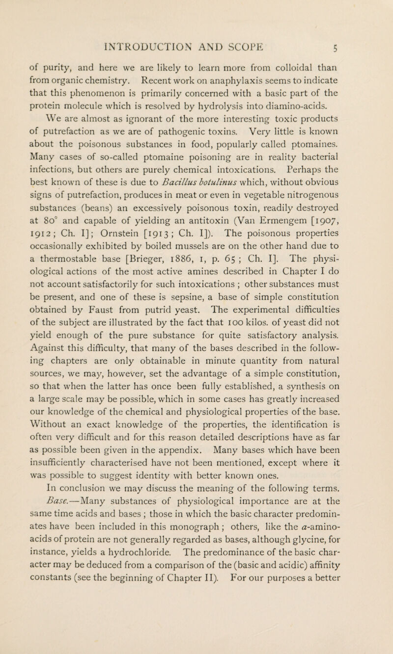 of purity, and here we are likely to learn more from colloidal than from organic chemistry. Recent work on anaphylaxis seems to indicate that this phenomenon is primarily concerned with a basic part of the protein molecule which is resolved by hydrolysis into diamino-acids. We are almost as ignorant of the more interesting toxic products of putrefaction as we are of pathogenic toxins. Very little is known about the poisonous substances in food, popularly called ptomaines. Many cases of so-called ptomaine poisoning are in reality bacterial infections, but others are purely chemical intoxications. Perhaps the best known of these is due to Bacillus botulinus which, without obvious signs of putrefaction, produces in meat or even in vegetable nitrogenous substances (beans) an excessively poisonous toxin, readily destroyed at 8o° and capable of yielding an antitoxin (Van Ermengem [1907, 1912; Ch. I]; Ornstein [1913; Ch. I]). The poisonous properties occasionally exhibited by boiled mussels are on the other hand due to a thermostable base [Brieger, 1886, 1, p. 65 ; Ch. I]. The physi¬ ological actions of the most active amines described in Chapter I do not account satisfactorily for such intoxications ; other substances must be present, and one of these is sepsine, a base of simple constitution obtained by Faust from putrid yeast. The experimental difficulties of the subject are illustrated by the fact that 100 kilos, of yeast did not yield enough of the pure substance for quite satisfactory analysis. Against this difficulty, that many of the bases described in the follow¬ ing chapters are only obtainable in minute quantity from natural sources, we may, however, set the advantage of a simple constitution, so that when the latter has once been fully established, a synthesis on a large scale may be possible, which in some cases has greatly increased our knowledge of the chemical and physiological properties of the base. Without an exact knowledge of the properties, the identification is often very difficult and for this reason detailed descriptions have as far as possible been given in the appendix. Many bases which have been insufficiently characterised have not been mentioned, except where it was possible to suggest identity with better known ones. In conclusion we may discuss the meaning of the following terms. Base.—Many substances of physiological importance are at the same time acids and bases ; those in which the basic character predomin¬ ates have been included in this monograph; others, like the ^-amino- acids of protein are not generally regarded as bases, although glycine, for instance, yields a hydrochloride. The predominance of the basic char¬ acter may be deduced from a comparison of the (basic and acidic) affinity constants (see the beginning of Chapter II). For our purposes a better