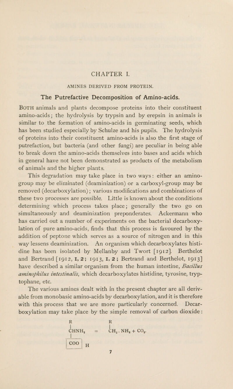 CHAPTER I. AMINES DERIVED FROM PROTEIN. The Putrefactive Decomposition of Amino-acids. Both animals and plants decompose proteins into their constituent amino-acids; the hydrolysis by trypsin and by erepsin in animals is similar to the formation of amino-acids in germinating seeds, which has been studied especially by Schulze and his pupils. The hydrolysis of proteins into their constituent amino-acids is also the first stage of putrefaction, but bacteria (and other fungi) are peculiar in being able to break down the amino-acids themselves into bases and acids which in general have not been demonstrated as products of the metabolism of animals and the higher plants. This degradation may take place in two ways : either an amino- group may be eliminated (deaminization) or a carboxyl-group may be removed (decarboxylation); various modifications and combinations of these two processes are possible. Little is known about the conditions determining which process takes place; generally the two go on simultaneously and deaminization preponderates. Ackermann who has carried out a number of experiments on the bacterial decarboxy¬ lation of pure amino-acids, finds that this process is favoured by the addition of peptone which serves as a source of nitrogen and in this way lessens deaminization. An organism which decarboxylates histi¬ dine has been isolated by Mellanby and Twort [1912]. Berthelot and Bertrand [1912, 1,2; 1913, 1,2; Bertrand and Berthelot, 1913] have described a similar organism from the human intestine, Bacillus aminophilus intestinalis, which decarboxylates histidine, tyrosine, tryp¬ tophane, etc. The various amines dealt with in the present chapter are ail deriv¬ able from monobasic amino-acids by decarboxylation, and it is therefore with this process that we are more particularly concerned. Decar¬ boxylation may take place by the simple removal of carbon dioxide: R R CHNH2 = CHa. NH2 + C02.