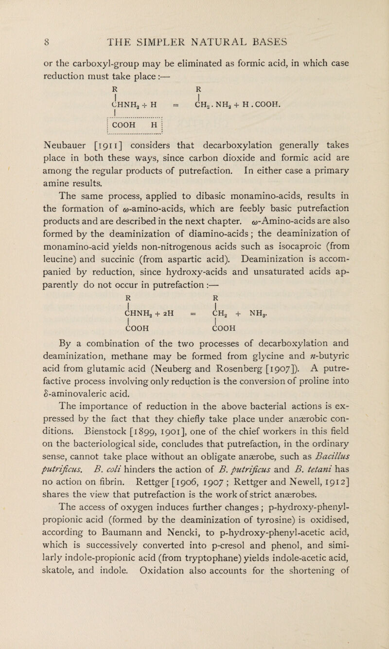 or the carboxyl-group may be eliminated as formic acid, in which case reduction must take place :— R R I I CHNH3 -f H = CH2. NH2 + H . COOH. j COOH H j Neubauer [1911] considers that decarboxylation generally takes place in both these ways, since carbon dioxide and formic acid are among the regular products of putrefaction. In either case a primary amine results. The same process, applied to dibasic monamino-acids, results in the formation of co-amino-acids, which are feebly basic putrefaction products and are described in the next chapter. <*>-Amino-acids are also formed by the deaminization of diamino-acids; the deaminization of monamino-acid yields non-nitrogenous acids such as isocaproic (from leucine) and succinic (from aspartic acid). Deaminization is accom¬ panied by reduction, since hydroxy-acids and unsaturated acids ap¬ parently do not occur in putrefaction :— R R I I CHNH2 + 2H = CH„ + NHS. I I COOH COOH By a combination of the two processes of decarboxylation and deaminization, methane may be formed from glycine and ^-butyric acid from glutamic acid (Neuberg and Rosenberg [1907]). A putre¬ factive process involving only reduction is the conversion of proline into 8-aminovaleric acid. The importance of reduction in the above bacterial actions is ex¬ pressed by the fact that they chiefly take place under anaerobic con¬ ditions. Bienstock [1899, 1901], one °f chief workers in this field on the bacteriological side, concludes that putrefaction, in the ordinary sense, cannot take place without an obligate anaerobe, such as Bacillus putrificus. B. coli hinders the action of B. putrificus and B. tetani has no action on fibrin. Rettger [1906, 1907 ; Rettger and Newell, 1912] shares the view that putrefaction is the work of strict anaerobes. The access of oxygen induces further changes ; p-hydroxy-phenyl- propionic acid (formed by the deaminization of tyrosine) is oxidised, according to Baumann and Nencki, to p-hydroxy-phenyl-acetic acid, which is successively converted into p-cresol and phenol, and simi¬ larly indole-propionic acid (from tryptophane) yields indole-acetic acid, skatole, and indole. Oxidation also accounts for the shortening of