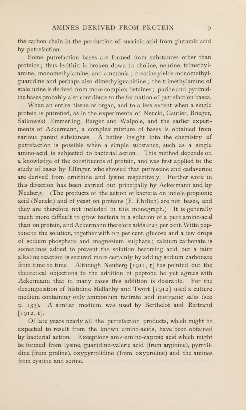 the carbon chain in the production of succinic acid from glutamic acid by putrefaction. Some putrefaction bases are formed from substances other than proteins; thus lecithin is broken down to choline, neurine, trimethyl- amine, monomethylamine, and ammonia; creatine yields monomethyl- guanidine and perhaps also dimethylguanidine ; the trimethylamine of stale urine is derived from more complex betaines ; purine and pyrimid¬ ine bases probably also contribute to the formation of putrefaction bases. When an entire tissue or organ, and to a less extent when a single protein is putrefied, as in the experiments of Nencki, Gautier, Brieger, Salkowski, Emmerling, Barger and Walpole, and the earlier experi¬ ments of Ackermann, a complex mixture of bases is obtained from various parent substances. A better insight into the chemistry of putrefaction is possible when a simple substance, such as a single amino-acid, is subjected to bacterial action. This method depends on a knowledge of the constituents of protein, and was first applied to the study of bases by Ellinger, who showed that putrescine and cadaverine are derived from ornithine and lysine respectively. Further work in this direction has been carried out principally by Ackermann and by Neuberg. (The products of the action of bacteria on indole-propionic acid (Nencki) and of yeast on proteins (F. Ehrlich) are not bases, and they are therefore not included in this monograph.) It is generally much more difficult to grow bacteria in a solution of a pure amino-acid than on protein, and Ackermann therefore adds 0^25 per cent. Witte pep¬ tone to the solution, together with 0*5 per cent, glucose and a few drops of sodium phosphate and magnesium sulphate ; calcium carbonate is sometimes added to prevent the solution becoming acid, but a faint alkaline reaction is secured more certainly by adding sodium carbonate from time to time. Although Neuberg [1911, 1] has pointed out the theoretical objections to the addition of peptone he yet agrees with Ackermann that in many cases this addition is desirable. For the decomposition of histidine Mellanby and Twort [1912] used a culture medium containing only ammonium tartrate and inorganic salts (see p. 133). A similar medium was used by Berthelot and Bertrand [1912, 1]. Of late years nearly all the putrefaction products, which might be expected to result from the known amino-acids, have been obtained by bacterial action. Exceptions are e-amino-caproic acid which might be formed from lysine, guanidino-valeric acid (from arginine), pyrroli¬ dine (from proline), oxypyrrolidine (from oxyproline) and the amines from cystine and serine.