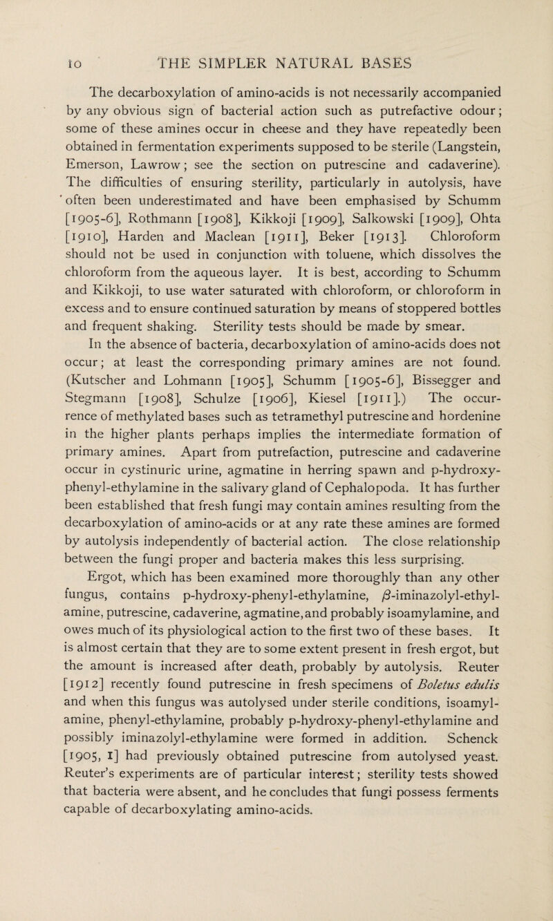 The decarboxylation of amino-acids is not necessarily accompanied by any obvious sign of bacterial action such as putrefactive odour; some of these amines occur in cheese and they have repeatedly been obtained in fermentation experiments supposed to be sterile (Langstein, Emerson, Lawrow; see the section on putrescine and cadaverine). The difficulties of ensuring sterility, particularly in autolysis, have ‘ often been underestimated and have been emphasised by Schumm [1905-6], Rothmann [1908], Kikkoji [1909], Salkowski [1909], Ohta [1910], Harden and Maclean [1911], Beker [1913]. Chloroform should not be used in conjunction with toluene, which dissolves the chloroform from the aqueous layer. It is best, according to Schumm and Kikkoji, to use water saturated with chloroform, or chloroform in excess and to ensure continued saturation by means of stoppered bottles and frequent shaking. Sterility tests should be made by smear. In the absence of bacteria, decarboxylation of amino-acids does not occur; at least the corresponding primary amines are not found. (Kutscher and Lohmann [1905], Schumm [1905-6], Bissegger and Stegmann [1908], Schulze [1906], Kiesel [ 1911 ].) The occur¬ rence of methylated bases such as tetramethyl putrescine and hordenine in the higher plants perhaps implies the intermediate formation of primary amines. Apart from putrefaction, putrescine and cadaverine occur in cystinuric urine, agmatine in herring spawn and p-hydroxy- phenyl-ethylamine in the salivary gland of Cephalopoda. It has further been established that fresh fungi may contain amines resulting from the decarboxylation of amino-acids or at any rate these amines are formed by autolysis independently of bacterial action. The close relationship between the fungi proper and bacteria makes this less surprising. Ergot, which has been examined more thoroughly than any other fungus, contains p-hydroxy-phenyl-ethylamine, /3-iminazolyl-ethyl- amine, putrescine, cadaverine, agmatine, and probably isoamylamine, and owes much of its physiological action to the first two of these bases. It is almost certain that they are to some extent present in fresh ergot, but the amount is increased after death, probably by autolysis. Reuter [1912] recently found putrescine in fresh specimens of Boletus edulis and when this fungus was autolysed under sterile conditions, isoamyl¬ amine, phenyl-ethylamine, probably p-hydroxy-phenyl-ethylamine and possibly iminazolyl-ethylamine were formed in addition. Schenck [1905, 1] had previously obtained putrescine from autolysed yeast. Reuter’s experiments are of particular interest; sterility tests showed that bacteria were absent, and he concludes that fungi possess ferments capable of decarboxylating amino-acids.