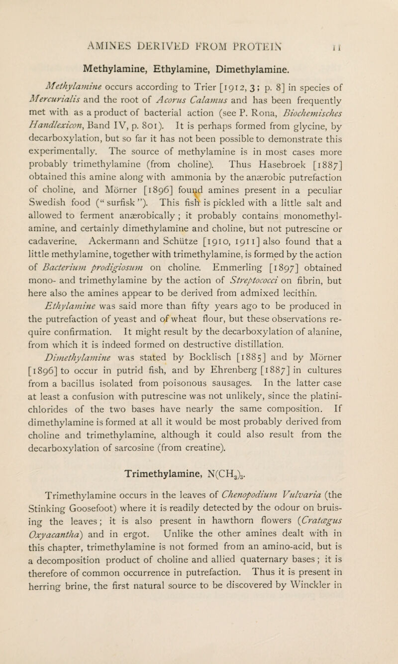 Methylamine, Ethylamine, Dimethylamine. Methylamine occurs according to Trier [1912, 3; p. 8] in species of Mercurtails and the root of A corns Calamus and has been frequently met with as a product of bacterial action (see P. Rona, Biochemisches Handlexicon, Band IV, p. 801). It is perhaps formed from glycine, by decarboxylation, but so far it has not been possible to demonstrate this experimentally. The source of methylamine is in most cases more probably trimethylamine (from choline). Thus Hasebroek [1887] obtained this amine along with ammonia by the anaerobic putrefaction of choline, and Morner [1896] fouled amines present in a peculiar Swedish food (“ surfisk ”). This fish is pickled with a little salt and allowed to ferment anaerobically ; it probably contains monomethyl- amine, and certainly dimethylamine and choline, but not putrescine or cadaverine. Ackermann and Schiitze [1910, 1911] also found that a little methylamine, together with trimethylamine, is formed by the action of Bacterium prodigiosum on choline. Emmerling [1897] obtained mono- and trimethylamine by the action of Streptococci on fibrin, but here also the amines appear to be derived from admixed lecithin. Ethylamine was said more than fifty years ago to be produced in the putrefaction of yeast and of wheat flour, but these observations re¬ quire confirmation. It might result by the decarboxylation of alanine, from which it is indeed formed on destructive distillation. Dimethylamine was stated by Bocklisch [1885] and by Morner [1896] to occur in putrid fish, and by Ehrenberg [1887] in cultures from a bacillus isolated from poisonous sausages. In the latter case at least a confusion with putrescine was not unlikely, since the platini- chlorides of the two bases have nearly the same composition. If dimethylamine is formed at all it would be most probably derived from choline and trimethylamine, although it could also result from the decarboxylation of sarcosine (from creatine). Trimethylamine, N(CH3)3. Trimethylamine occurs in the leaves of Chenopodium Vulvaria (the Stinking Goosefoot) where it is readily detected by the odour on bruis¬ ing the leaves; it is also present in hawthorn flowers (Cratcegus Oxyacantha) and in ergot. Unlike the other amines dealt with in this chapter, trimethylamine is not formed from an amino-acid, but is a decomposition product of choline and allied quaternary bases; it is therefore of common occurrence in putrefaction. Thus it is present in herring brine, the first natural source to be discovered by Winckler in