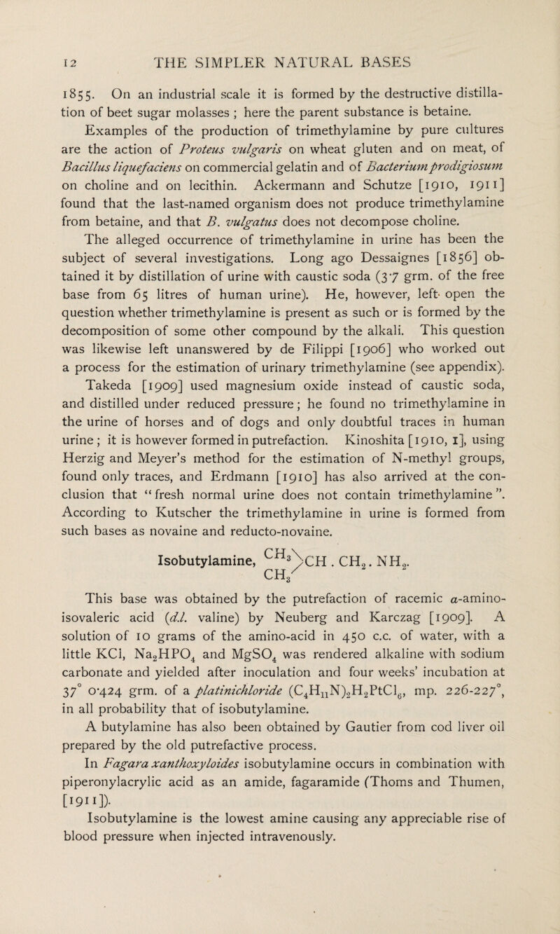 1855. On an industrial scale it is formed by the destructive distilla¬ tion of beet sugar molasses ; here the parent substance is betaine. Examples of the production of trimethylamine by pure cultures are the action of Proteus vulgaris on wheat gluten and on meat, of Bacillus liquefaciens on commercial gelatin and of Bacteriumprodigiosum on choline and on lecithin. Ackermann and Schutze [1910, 1911] found that the last-named organism does not produce trimethylamine from betaine, and that B. vulgatus does not decompose choline. The alleged occurrence of trimethylamine in urine has been the subject of several investigations. Long ago Dessaignes [1856] ob¬ tained it by distillation of urine with caustic soda (37 grm. of the free base from 65 litres of human urine). He, however, left- open the question whether trimethylamine is present as such or is formed by the decomposition of some other compound by the alkali. This question was likewise left unanswered by de Filippi [1906] who worked out a process for the estimation of urinary trimethylamine (see appendix). Takeda [1909] used magnesium oxide instead of caustic soda, and distilled under reduced pressure; he found no trimethylamine in the urine of horses and of dogs and only doubtful traces in human urine ; it is however formed in putrefaction. Kinoshita [1910, 1], using Herzig and Meyer’s method for the estimation of N-methyl groups, found only traces, and Erdmann [1910] has also arrived at the con¬ clusion that “ fresh normal urine does not contain trimethylamine According to Kutscher the trimethylamine in urine is formed from such bases as novaine and reducto-novaine. Isobutylamine, CHLcH . CH„. NH„. CH/ This base was obtained by the putrefaction of racemic a-amino- isovaleric acid (d.l. valine) by Neuberg and Karczag [1909]. A solution of 10 grams of the amino-acid in 450 c.c. of water, with a little KCi, Na2HP04 and MgS04 was rendered alkaline with sodium carbonate and yielded after inoculation and four weeks’ incubation at 37° 0*424 grm. of a platinichloride (C4HnN)2H2PtCl6, mp. 226-227°, in all probability that of isobutylamine. A butylamine has also been obtained by Gautier from cod liver oil prepared by the old putrefactive process. In Fagara xanthoxyloides isobutylamine occurs in combination with piperonylacrylic acid as an amide, fagaramide (Thoms and Thumen, [1911])- Isobutylamine is the lowest amine causing any appreciable rise of blood pressure when injected intravenously.