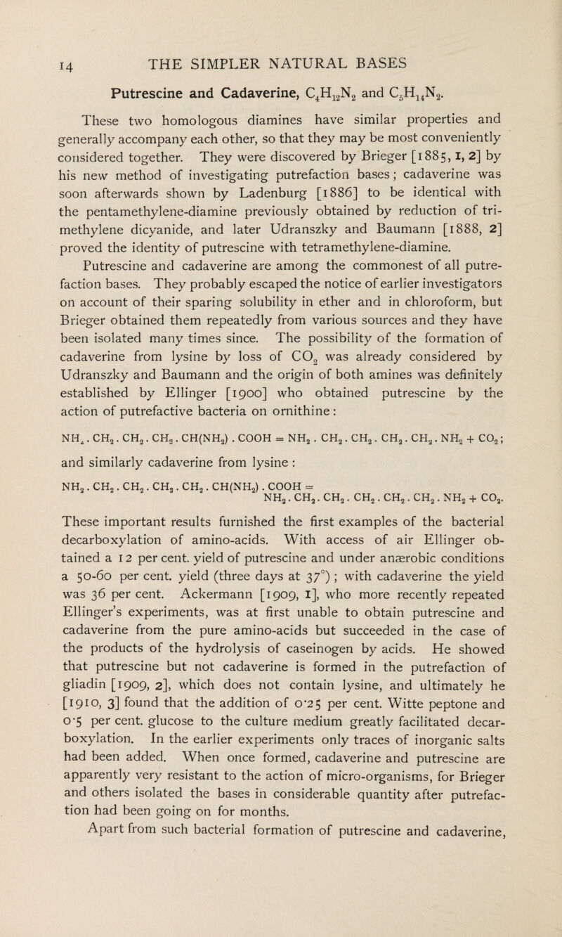 Putrescine and Cadaverine, C4H12N2 and C5H14N2. These two homologous diamines have similar properties and generally accompany each other, so that they may be most conveniently considered together. They were discovered by Brieger [1885, I, 2] by his new method of investigating putrefaction bases; cadaverine was soon afterwards shown by Ladenburg [1886] to be identical with the pentamethylene-diamine previously obtained by reduction of tri¬ methylene dicyanide, and later Udranszky and Baumann [1888, 2] proved the identity of putrescine with tetramethylene-diamine. Putrescine and cadaverine are among the commonest of all putre¬ faction bases. They probably escaped the notice of earlier investigators on account of their sparing solubility in ether and in chloroform, but Brieger obtained them repeatedly from various sources and they have been isolated many times since. The possibility of the formation of cadaverine from lysine by loss of C02 was already considered by Udranszky and Baumann and the origin of both amines was definitely established by Ellinger [1900] who obtained putrescine by the action of putrefactive bacteria on ornithine : NHa. CHo. CH2. CH2. CH(NH„) . COOH = NH2 . CH2. CH2. CH2. CH2 . NH2 + C02; and similarly cadaverine from lysine : NH2. CH2. CH2. CH2. CH2. CH(NH2) . COOH = nh2 . ch2 . ch2 . ch2 . ch2 . ch2 . nh2 + co2. These important results furnished the first examples of the bacterial decarboxylation of amino-acids. With access of air Ellinger ob¬ tained a 12 per cent, yield of putrescine and under anaerobic conditions a 50-60 per cent, yield (three days at 37°); with cadaverine the yield was 36 per cent. Ackermann [1909, I], who more recently repeated Ellinger’s experiments, was at first unable to obtain putrescine and cadaverine from the pure amino-acids but succeeded in the case of the products of the hydrolysis of caseinogen by acids. He showed that putrescine but not cadaverine is formed in the putrefaction of gliadin [1909, 2], which does not contain lysine, and ultimately he [1910, 3] found that the addition of 0*25 per cent. Witte peptone and 0‘5 per cent, glucose to the culture medium greatly facilitated decar¬ boxylation. In the earlier experiments only traces of inorganic salts had been added. When once formed, cadaverine and putrescine are apparently very resistant to the action of micro-organisms, for Brieger and others isolated the bases in considerable quantity after putrefac¬ tion had been going on for months. Apart from such bacterial formation of putrescine and cadaverine,