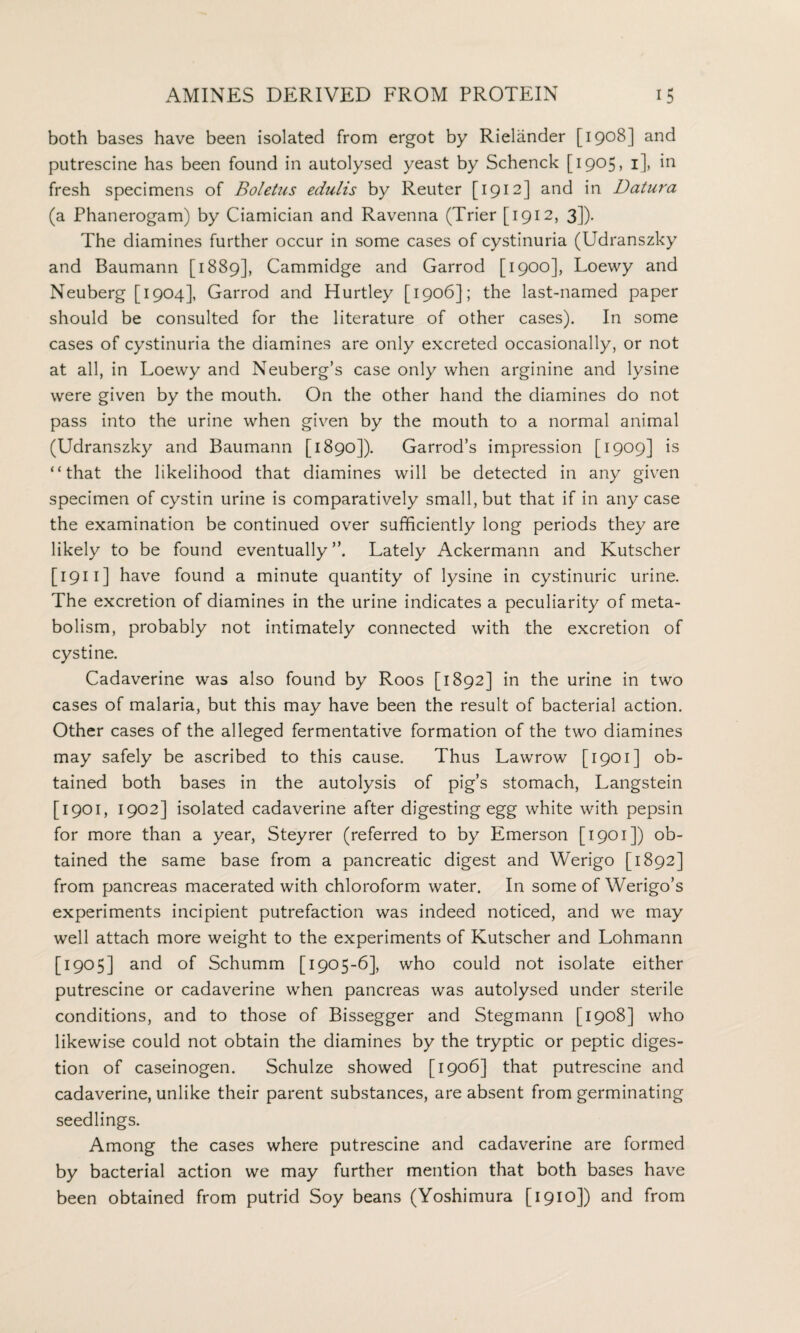 both bases have been isolated from ergot by Rielander [1908] and putrescine has been found in autolysed yeast by Schenck [1905, 1], in fresh specimens of Boletus edulis by Reuter [1912] and in Datura (a Phanerogam) by Ciamician and Ravenna (Trier [1912, 3]). The diamines further occur in some cases of cystinuria (Udranszky and Baumann [1889], Cammidge and Garrod [1900], Loewy and Neuberg [1904], Garrod and Hurtley [1906]; the last-named paper should be consulted for the literature of other cases). In some cases of cystinuria the diamines are only excreted occasionally, or not at all, in Loewy and Neuberg’s case only when arginine and lysine were given by the mouth. On the other hand the diamines do not pass into the urine when given by the mouth to a normal animal (Udranszky and Baumann [1890]). Garrod’s impression [1909] is “that the likelihood that diamines will be detected in any given specimen of cystin urine is comparatively small, but that if in any case the examination be continued over sufficiently long periods they are likely to be found eventually Lately Ackermann and Kutscher [ 1911 ] have found a minute quantity of lysine in cystinuric urine. The excretion of diamines in the urine indicates a peculiarity of meta¬ bolism, probably not intimately connected with the excretion of cystine. Cadaverine was also found by Roos [1892] in the urine in two cases of malaria, but this may have been the result of bacterial action. Other cases of the alleged fermentative formation of the two diamines may safely be ascribed to this cause. Thus Lawrow [1901] ob¬ tained both bases in the autolysis of pig’s stomach, Langstein [1901, 1902] isolated cadaverine after digesting egg white with pepsin for more than a year, Steyrer (referred to by Emerson [1901]) ob¬ tained the same base from a pancreatic digest and Werigo [1892] from pancreas macerated with chloroform water. In some of Werigo’s experiments incipient putrefaction was indeed noticed, and we may well attach more weight to the experiments of Kutscher and Lohmann [1905] and of Schumm [1905-6], who could not isolate either putrescine or cadaverine when pancreas was autolysed under sterile conditions, and to those of Bissegger and Stegmann [1908] who likewise could not obtain the diamines by the tryptic or peptic diges¬ tion of caseinogen. Schulze showed [1906] that putrescine and cadaverine, unlike their parent substances, are absent from germinating seedlings. Among the cases where putrescine and cadaverine are formed by bacterial action we may further mention that both bases have been obtained from putrid Soy beans (Yoshimura [1910]) and from