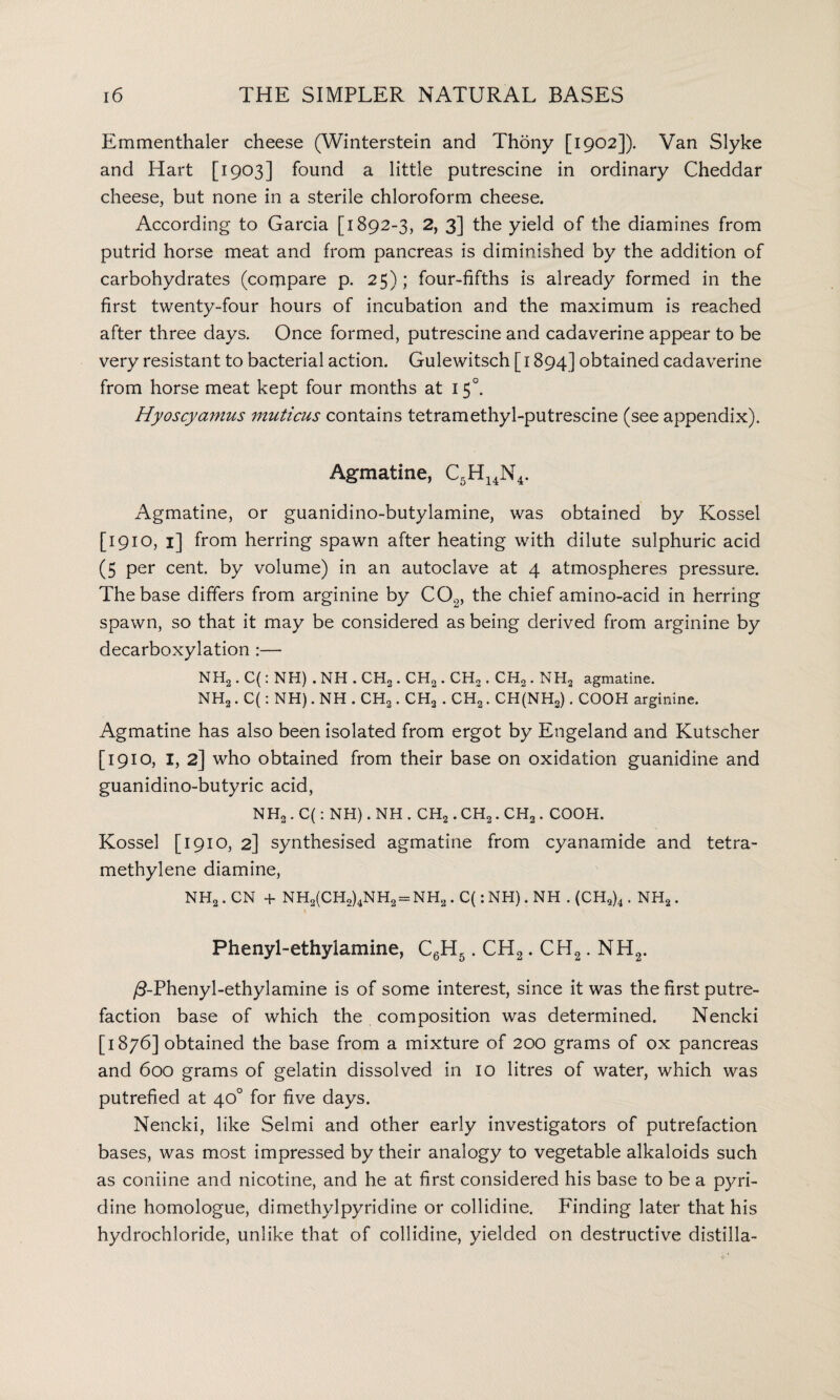 Emmenthaler cheese (Winterstein and Thdny [1902]). Van Slyke and Hart [1903] found a little putrescine in ordinary Cheddar cheese, but none in a sterile chloroform cheese. According to Garcia [1892-3, 2, 3] the yield of the diamines from putrid horse meat and from pancreas is diminished by the addition of carbohydrates (compare p. 25); four-fifths is already formed in the first twenty-four hours of incubation and the maximum is reached after three days. Once formed, putrescine and cadaverine appear to be very resistant to bacterial action. Gulewitsch [ 1894] obtained cadaverine from horse meat kept four months at 150. Hyoscyamus muticus contains tetramethyl-putrescine (see appendix). Agmatine, C5H14N4. Agmatine, or guanidino-butylamine, was obtained by Kossel [1910, 1] from herring spawn after heating with dilute sulphuric acid (5 per cent, by volume) in an autoclave at 4 atmospheres pressure. The base differs from arginine by C02, the chief amino-acid in herring spawn, so that it may be considered as being derived from arginine by decarboxylation :— NH2. C(: NH) . NH . CH2. CH2. CH,. CH2. NH2 agmatine. NH2. C(: NH). NH . CH2. CH2 . CH2. CH(NH2). COOH arginine. Agmatine has also been isolated from ergot by Engeland and Kutscher [1910, I, 2] who obtained from their base on oxidation guanidine and guanidino-butyric acid, NH2 . C(: NH). NH . CH2. CH2. CH2. COOH. Kossel [1910, 2] synthesised agmatine from cyanamide and tetra- methylene diamine, NH2. CN + NH2(CHo)4NH2 = NH2. C(:NH).NH . (CH2)4. NH2. 1 Phenyl-ethylamine, C6H5. CH2. CH2. NH2. /3-Phenyl-ethylamine is of some interest, since it was the first putre¬ faction base of which the composition was determined. Nencki [1876] obtained the base from a mixture of 200 grams of ox pancreas and 600 grams of gelatin dissolved in 10 litres of water, which was putrefied at 40° for five days. Nencki, like Selmi and other early investigators of putrefaction bases, was most impressed by their analogy to vegetable alkaloids such as coniine and nicotine, and he at first considered his base to be a pyri¬ dine homologue, dimethylpyridine or collidine. Finding later that his hydrochloride, unlike that of collidine, yielded on destructive distilla-