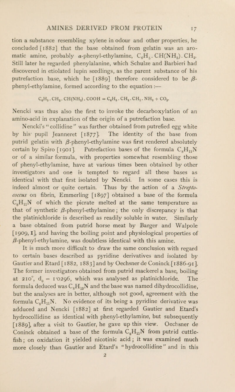 tion a substance resembling xylene in odour and other properties, he concluded [1882] that the base obtained from gelatin was an aro¬ matic amine, probably a-phenyl-ethylamine, C6EL . CH(NH2) . CH3. Still later he regarded phenylalanine, which Schulze and Barbieri had discovered in etiolated lupin seedlings, as the parent substance of his putrefaction base, which he [1889] therefore considered to be f3- phenyl-ethylamine, formed according to the equation :— C6H5.CH2. CH(NH2). cooh = c6h5.ch2.ch2.nh2 + co2. Nencki was thus also the first to invoke the decarboxylation of an amino-acid in explanation of the origin of a putrefaction base. Nencki’s “collidine” was further obtained from putrefied egg white by his' pupil Jeanneret [1877]. The identity of the base from putrid gelatin with /3-phenyl-ethylamine was first rendered absolutely certain by Spiro [1901]. Putrefaction bases of the formula C8HnN or of a similar formula, with properties somewhat resembling those of phenyl-ethylamine, have at various times been obtained by other investigators and one is tempted to regard all these bases as identical with that first isolated by Nencki. In some cases this is indeed almost or quite certain. Thus by the action of a Strepto¬ coccus on fibrin, Emmerling [1897] obtained a base of the formula CsHnN of which the picrate melted at the same temperature as that of synthetic /3-phenyl-ethylamine; the only discrepancy is that the platinichloride is described as readily soluble in water. Similarly a base obtained from putrid horse meat by Barger and Walpole [1909, 1], and having the boiling point and physiological properties of y3-phenyl-ethylamine, was doubtless identical with this amine. It is much more difficult to draw the same conclusion with regard to certain bases described as pyridine derivatives and isolated by Gautier and Etard [1882, 1883] and by Oechsner de Coninck,[1886-91 ]. The former investigators obtained from putrid mackerel a base, boiling at 2io°, d0 = 1 ‘0296, which was analysed as platinichloride. The formula deduced was C8Hi3N and the base was named dihydrocollidine, but the analyses are in better, although not good, agreement with the formula C8HUN. No evidence of its being a pyridine derivative was adduced and Nencki [1882] at first regarded Gautier and Etard’s hydrocollidine as identical with phenyl-ethylamine, but subsequently [1889], after a visit to Gautier, he gave up this view. Oechsner de Coninck obtained a base of the formula C8HnN from putrid cuttle¬ fish ; on oxidation it yielded nicotinic acid ; it was examined much more closely than Gautier and Etard’s “ hydrocollidine ” and in this 2