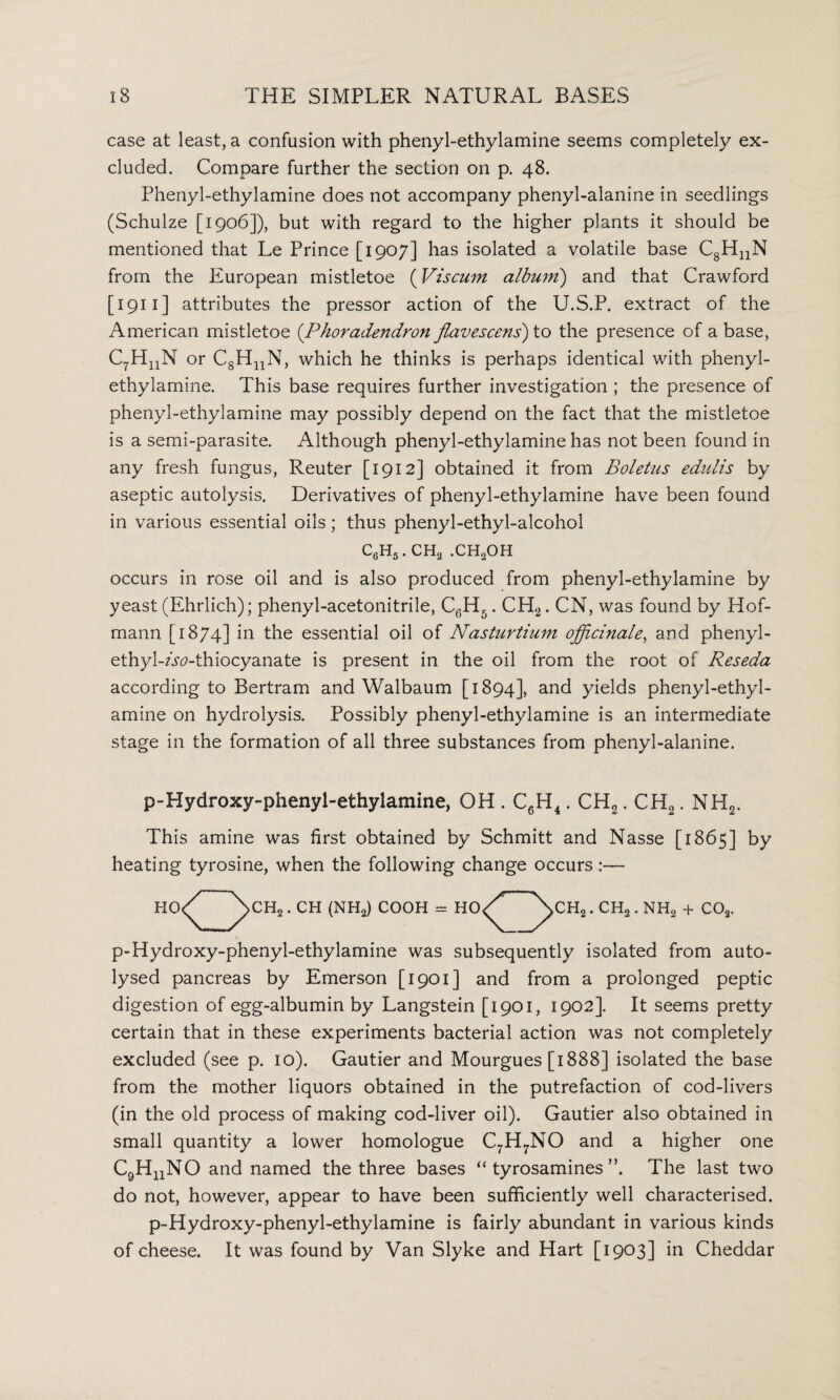 case at least, a confusion with phenyl-ethylamine seems completely ex¬ cluded. Compare further the section on p. 48. Phenyl-ethylamine does not accompany phenyl-alanine in seedlings (Schulze [1906]), but with regard to the higher plants it should be mentioned that Le Prince [1907] has isolated a volatile base CgHnN from the European mistletoe (Viscum album) and that Crawford [ 1911 ] attributes the pressor action of the U.S.P. extract of the American mistletoe (Phoradendron flavescens) to the presence of a base, C7HnN or CsHnN, which he thinks is perhaps identical with phenyl- ethylamine. This base requires further investigation ; the presence of phenyl-ethylamine may possibly depend on the fact that the mistletoe is a semi-parasite. Although phenyl-ethylamine has not been found in any fresh fungus, Reuter [1912] obtained it from Boletus edulis by aseptic autolysis. Derivatives of phenyl-ethylamine have been found in various essential oils; thus phenyl-ethyl-alcohol c6h5. ch2 .ch2oh occurs in rose oil and is also produced from phenyl-ethylamine by yeast (Ehrlich); phenyl-acetonitrile, C6H5. CH2. CN, was found by Hof¬ mann [1874] hi the essential oil of Nasturtium officinale, and phenyl- ethyl-Atf-thiocyanate is present in the oil from the root of Reseda according to Bertram and Walbaum [1894], and yields phenyl-ethyl¬ amine on hydrolysis. Possibly phenyl-ethylamine is an intermediate stage in the formation of all three substances from phenyl-alanine. p-Hydroxy-phenyl-ethylamine, OH . C6H4. CH2. CH2. NH2. This amine was first obtained by Schmitt and Nasse [1865] by heating tyrosine, when the following change occurs o CH2. CH (NH2) COOH = HO CHa.CH3.NH2 + C02. HO p-Hydroxy-phenyl-ethylamine was subsequently isolated from auto- lysed pancreas by Emerson [1901] and from a prolonged peptic digestion of egg-albumin by Langstein [1901, 1902]. It seems pretty certain that in these experiments bacterial action was not completely excluded (see p. 10). Gautier and Mourgues [1888] isolated the base from the mother liquors obtained in the putrefaction of cod-livers (in the old process of making cod-liver oil). Gautier also obtained in small quantity a lower homologue C7H7NO and a higher one C9HuNO and named the three bases “ tyrosamines The last two do not, however, appear to have been sufficiently well characterised. p-Hydroxy-phenyl-ethylamine is fairly abundant in various kinds of cheese. It was found by Van Slyke and Hart [1903] in Cheddar