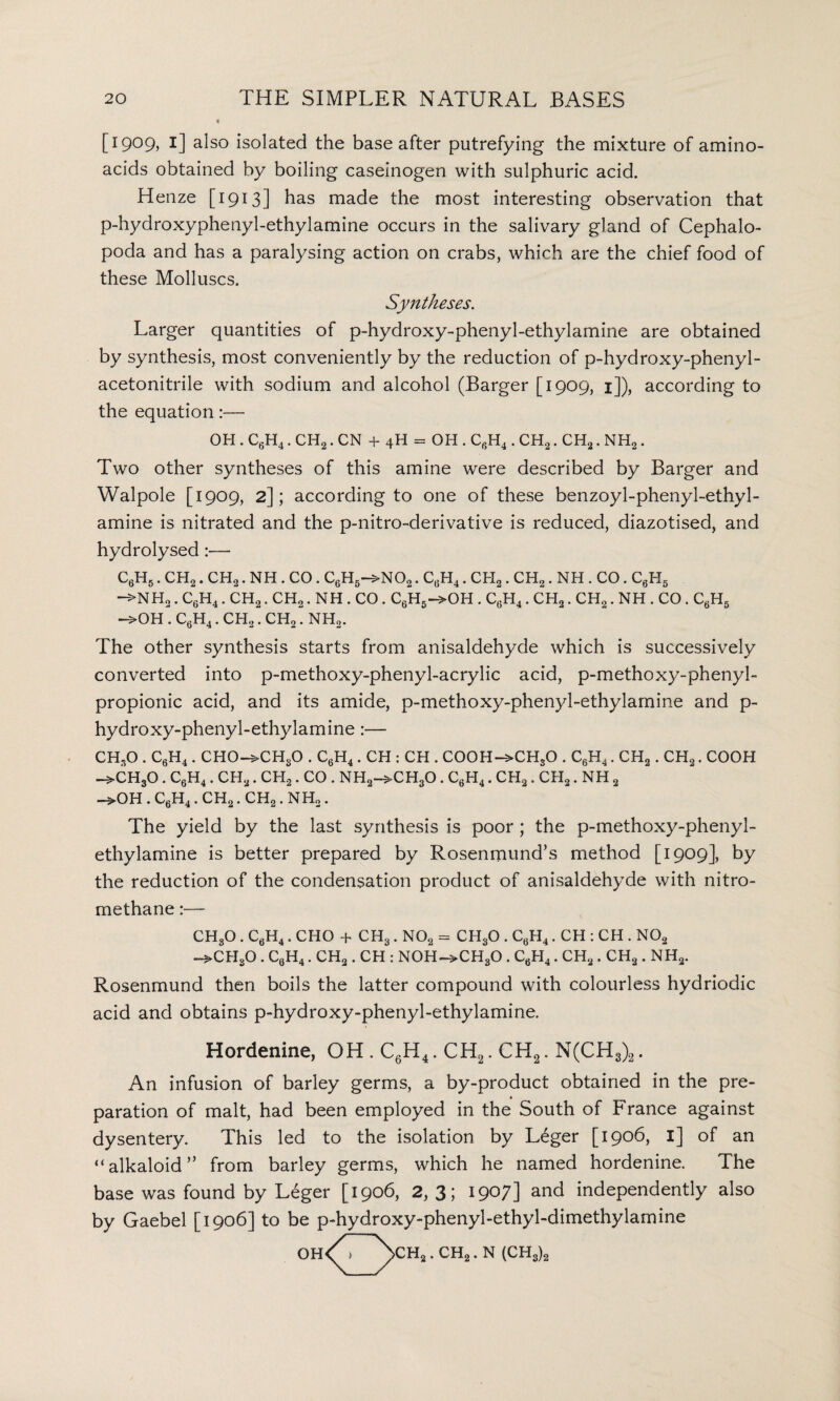 [1909, 1] also isolated the base after putrefying the mixture of amino- acids obtained by boiling caseinogen with sulphuric acid. Henze [1913] has made the most interesting observation that p-hydroxyphenyl-ethylamine occurs in the salivary gland of Cephalo¬ poda and has a paralysing action on crabs, which are the chief food of these Molluscs. Syntheses. Larger quantities of p-hydroxy-phenyl-ethylamine are obtained by synthesis, most conveniently by the reduction of p-hydroxy-phenyl- acetonitrile with sodium and alcohol (Barger [1909, 1]), according to the equation:— OH . C6H4. CH2. CN + 4H = OH . CfiH4. CH2. CH2. NH2. Two other syntheses of this amine were described by Barger and Walpole [1909, 2]; according to one of these benzoyl-phenyl-ethyl- amine is nitrated and the p-nitro-derivative is reduced, diazotised, and hydrolysed :— c6h5 . ch2 . ch2 . NH . CO . c6h5->no2 . c6h4 . ch2 . CH2. NH . CO. c6h5 —>NH2. C6H4. CH2. CH2. NH . CO . C6H5->OH . C6H4. CH2. CH2. NH . CO. C6H5 —>0H . CgH4 . CH2. CH2“ NHo. The other synthesis starts from anisaldehyde which is successively converted into p-methoxy-phenyl-acrylic acid, p-methoxy-phenyl- propionic acid, and its amide, p-methoxy-phenyl-ethylamine and p- hydroxy-phenyl-ethylamine:— CHsO . C6H4. CHO->CHsO . C6H4 . CH : CH . COOH->CHsO . C6H4. CH2. CH2. COOH ->CH30 . C6H4. CH2. CH2. CO . NH2->CH30. C6H4. CH2. CH2. NH 2 ->0H . C6H4. CH2. CH2. NHo. The yield by the last synthesis is poor; the p-methoxy-phenyl- ethylamine is better prepared by Rosenmund’s method [1909], by the reduction of the condensation product of anisaldehyde with nitro- methane:— CHsO . C6H4. CHO + CH3. N02 = CH30 . C6H4. CH : CH . N02 —>CHsO . C6H4. CH2. CH : N0H~>CH30 . C6H4. CH2. CH2 . NH2. Rosenmund then boils the latter compound with colourless hydriodic acid and obtains p-hydroxy-phenyl-ethylamine. Hordenine, OH . C6H4. CH2. CH2. N(CH3)2. An infusion of barley germs, a by-product obtained in the pre¬ paration of malt, had been employed in the South of France against dysentery. This led to the isolation by Leger [1906, I] of an “alkaloid” from barley germs, which he named hordenine. The base was found by Leger [1906, 2,3; 1907] and independently also by Gaebel [1906] to be p-hydroxy-phenyl-ethyl-dimethylamine 0H<\_/>CHa 'CH2 * N (CHs)2