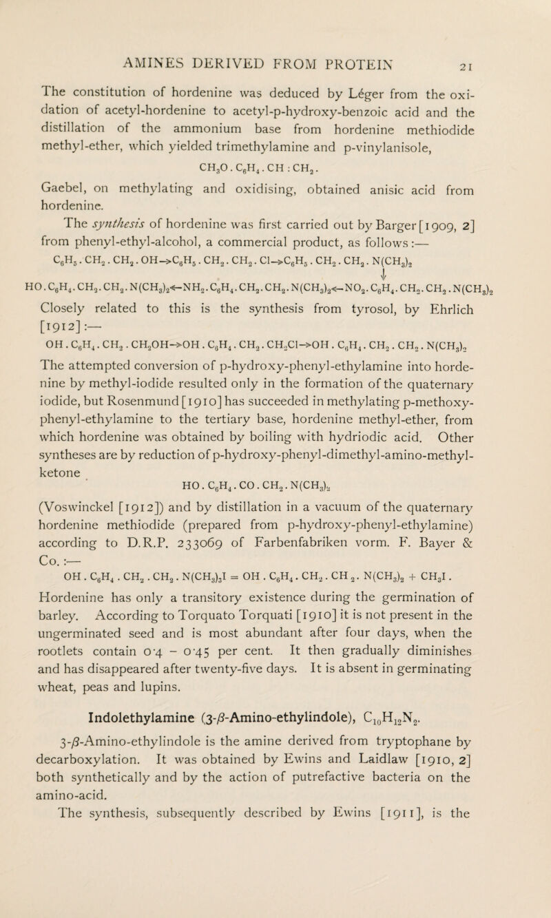 2 I The constitution of hordenine was deduced by L6ger from the oxi¬ dation of acetyl-hordenine to acetyl-p-hydroxy-benzoic acid and the distillation of the ammonium base from hordenine methiodide methyl-ether, which yielded trimethylamine and p-vinylanisole, CH,O.C6H4.CH : CH2. Gaebel, on methylating and oxidising, obtained anisic acid from hordenine. The synthesis of hordenine was first carried out by Barger [1909, 2] from phenyl-ethyl-alcohol, a commercial product, as follows:— C6H5. CH2. CH2. OH->C6H5. CH2. CH2. C1->C6H3. CH,. CH2. N(CH3)„ ! HO. C6H4. CH2. CH2. N(CH3)2<—NH2. C6H4. CH2. CH2. N(CH3)2<—N02. C6H4. CH„. CH2. N(CH3)2 Closely related to this is the synthesis from tyrosol, by Ehrlich [1912] :— OH . CfiH4. CH2. CH2OH—>OH . C0H4. CH2. CH2C1—>OH . C6H4. CH2. CH2. N(CH3)n The attempted conversion of p-hydroxy-phenyl-ethylamine into horde- nine by methyl-iodide resulted only in the formation of the quaternary iodide, but Rosenmund [1910] has succeeded in methylating p-methoxy- phenyl-ethylamine to the tertiary base, hordenine methyl-ether, from which hordenine was obtained by boiling with hydriodic acid. Other syntheses are by reduction of p-hydroxy-phenyl-dimethyl-amino-methyl- ketone HO . C6H4. CO . CH2. N(CH3)2 (Voswinckel [1912]) and by distillation in a vacuum of the quaternary hordenine methiodide (prepared from p-hydroxy-phenyl-ethylamine) according to D.R.P, 233069 of Farbenfabriken vorm. F. Bayer & Co. :— OH . C6H4 . CH2 . CH2. N(CH3)3I = OH . C6H4. CH2. CH 2. N(CH3)2 + CH3I. Hordenine has only a transitory existence during the germination of barley. According to Torquato Torquati [1910] it is not present in the ungerminated seed and is most abundant after four days, when the rootlets contain 0-4 - 0’45 per cent It then gradually diminishes and has disappeared after twenty-five days. It is absent in germinating wheat, peas and lupins. Indolethylamine (3-^-Amino-ethylindole), C10H12N2. 3-/3-Amino-ethylindole is the amine derived from tryptophane by decarboxylation. It was obtained by Ewins and Laidlaw [1910, 2] both synthetically and by the action of putrefactive bacteria on the amino-acid. The synthesis, subsequently described by Ewins [1911], is the