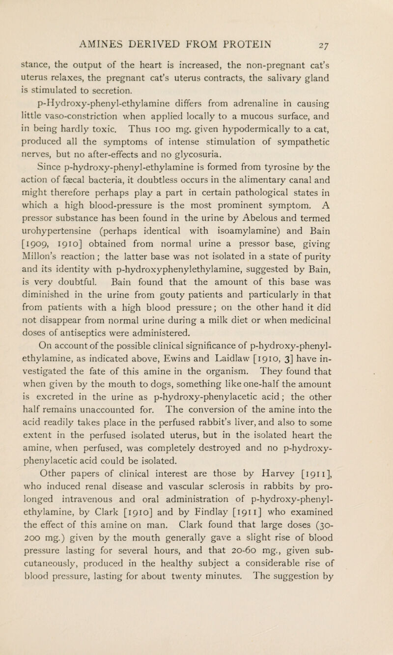 stance, the output of the heart is increased, the non-pregnant cat’s uterus relaxes, the pregnant cat’s uterus contracts, the salivary gland is stimulated to secretion. p-Hydroxy-phenyl-ethylamine differs from adrenaline in causing little vaso-constriction when applied locally to a mucous surface, and in being hardly toxic. Thus 100 mg. given hypodermically to a cat, produced all the symptoms of intense stimulation of sympathetic nerves, but no after-effects and no glycosuria. Since p-hydroxy-phenyl-ethylamine is formed from tyrosine by the action of faecal bacteria, it doubtless occurs in the alimentary canal and might therefore perhaps play a part in certain pathological states in which a high blood-pressure is the most prominent symptom. A pressor substance has been found in the urine by Abelous and termed urohypertensine (perhaps identical with isoamylamine) and Bain [1909, 1910] obtained from normal urine a pressor base, giving Millon’s reaction; the latter base was not isolated in a state of purity and its identity with p-hydroxyphenylethylamine, suggested by Bain, is very doubtful. Bain found that the amount of this base was diminished in the urine from gouty patients and particularly in that from patients with a high blood pressure; on the other hand it did not disappear from normal urine during a milk diet or when medicinal doses of antiseptics were administered. On account of the possible clinical significance of p-hydroxy-phenyl- ethylamine, as indicated above, Ewins and Laidlaw [1910, 3] have in¬ vestigated the fate of this amine in the organism. They found that when given by the mouth to dogs, something like one-half the amount is excreted in the urine as p-hydroxy-phenylacetic acid ; the other half remains unaccounted for. The conversion of the amine into the acid readily takes place in the perfused rabbit’s liver, and also to some extent in the perfused isolated uterus, but in the isolated heart the amine, when perfused, was completely destroyed and no p-hydroxy- phenylacetic acid could be isolated. Other papers of clinical interest are those by Harvey [1911], who induced renal disease and vascular sclerosis in rabbits by pro¬ longed intravenous and oral administration of p-hydroxy-phenyl- ethylamine, by Clark [1910] and by Findlay [ 1911 ] who examined the effect of this amine on man. Clark found that large doses (30- 200 mg.) given by the mouth generally gave a slight rise of blood pressure lasting for several hours, and that 20-60 mg., given sub¬ cutaneously, produced in the healthy subject a considerable rise of blood pressure, lasting for about twenty minutes. The suggestion by