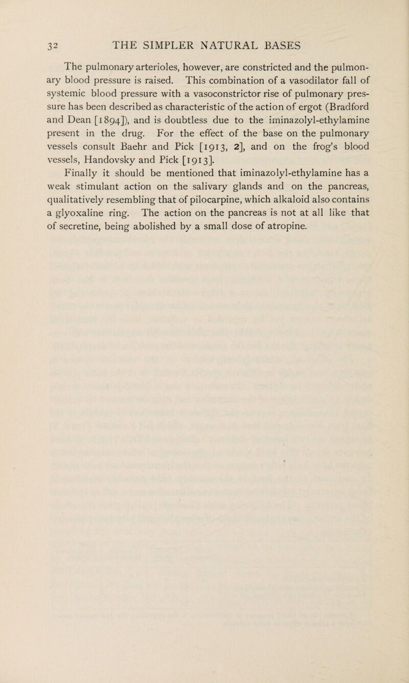 The pulmonary arterioles, however, are constricted and the pulmon¬ ary blood pressure is raised. This combination of a vasodilator fall of systemic blood pressure with a vasoconstrictor rise of pulmonary pres¬ sure has been described as characteristic of the action of ergot (Bradford and Dean [1894]), and is doubtless due to the iminazolyl-ethylamine present in the drug. For the effect of the base on the pulmonary vessels consult Baehr and Pick [1913, 2], and on the frog’s blood vessels, Handovsky and Pick [1913]. Finally it should be mentioned that iminazolyl-ethylamine has a weak stimulant action on the salivary glands and on the pancreas, qualitatively resembling that of pilocarpine, which alkaloid also contains a glyoxaline ring. The action on the pancreas is not at all like that of secretine, being abolished by a small dose of atropine.