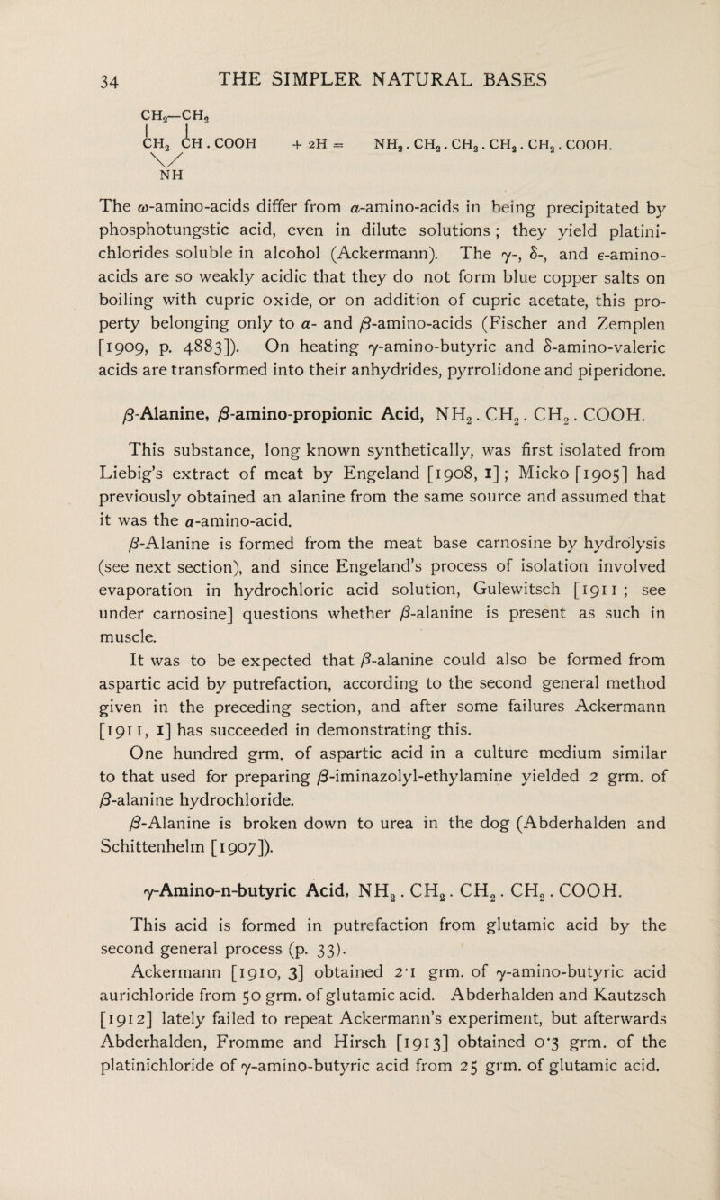 ch2—ch2 ch2 in. cooh + 2h = \/ NH NH2 . CH2. CH2. CHa. CH2. COOH. The ft)-amino-acids differ from a-amino-acids in being precipitated by phosphotungstic acid, even in dilute solutions; they yield platini- chlorides soluble in alcohol (Ackermann). The 7-, 8-, and e-amino- adds are so weakly acidic that they do not form blue copper salts on boiling with cupric oxide, or on addition of cupric acetate, this pro¬ perty belonging only to a- and /5-amino-acids (Fischer and Zemplen [1909, p. 4883]). On heating 7-amino-butyric and 8-amino-valeric acids are transformed into their anhydrides, pyrrolidone and piperidone. /3-Alanine, /3-amino-propionic Acid, NH2. CH2. CH2. COOH. This substance, long known synthetically, was first isolated from Liebig’s extract of meat by Engeland [1908, 1]; Micko [1905] had previously obtained an alanine from the same source and assumed that it was the o-amino-acid. /5-Alanine is formed from the meat base carnosine by hydrolysis (see next section), and since Engeland’s process of isolation involved evaporation in hydrochloric acid solution, Gulewitsch [1911; see under carnosine] questions whether /5-alanine is present as such in muscle. It was to be expected that /5-alanine could also be formed from aspartic acid by putrefaction, according to the second general method given in the preceding section, and after some failures Ackermann [ 1911, I] has succeeded in demonstrating this. One hundred grm. of aspartic acid in a culture medium similar to that used for preparing /3-iminazolyl-ethylamine yielded 2 grm. of /5-alanine hydrochloride. /3-Alanine is broken down to urea in the dog (Abderhalden and Schittenhelm [1907]). 7-Amino-n-butyric Acid, NH2. CH2. CH2. CH2. COOH. This acid is formed in putrefaction from glutamic acid by the second general process (p. 33). Ackermann [1910, 3] obtained 2*1 grm. of 7-amino-butyric acid aurichloride from 50 grm. of glutamic acid. Abderhalden and Kautzsch [1912] lately failed to repeat Ackermann’s experiment, but afterwards Abderhalden, Fromme and Hirsch [1913] obtained o#3 grm. of the platinichloride of 7-amino-butyric acid from 25 grm. of glutamic acid.