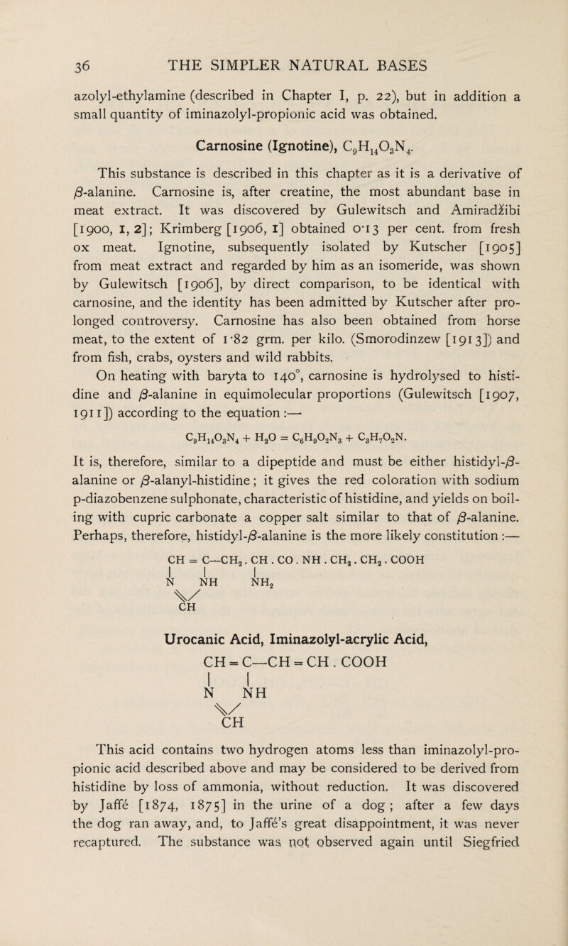 azolyl-ethylamine (described in Chapter I, p. 22), but in addition a small quantity of iminazolyl-propionic acid was obtained. Carnosine (Ignotine), C9H14OsN4. This substance is described in this chapter as it is a derivative of /3-alanine. Carnosine is, after creatine, the most abundant base in meat extract. It was discovered by Gulewitsch and Amirad&bi [1900, 1,2]; Krimberg [1906, 1] obtained 0*13 per cent, from fresh ox meat. Ignotine, subsequently isolated by Kutscher [1905] from meat extract and regarded by him as an isomeride, was shown by Gulewitsch [1906], by direct comparison, to be identical with carnosine, and the identity has been admitted by Kutscher after pro¬ longed controversy. Carnosine has also been obtained from horse meat, to the extent of 1*82 grm. per kilo. (Smorodinzew [1913]) and from fish, crabs, oysters and wild rabbits. On heating with baryta to 140°, carnosine is hydrolysed to histi¬ dine and /3-alanine in equimolecular proportions (Gulewitsch [1907, 1911 ]) according to the equation :—• C9H1403N4 + H20 = c6h9o.2n3 + c3h7o2n. It is, therefore, similar to a dipeptide and must be either histidyl-/?- alanine or /3-alanyl-histidine; it gives the red coloration with sodium p-diazobenzene sulphonate, characteristic of histidine, and yields on boil¬ ing with cupric carbonate a copper salt similar to that of /3-alanine. Perhaps, therefore, histidyl-/3-alanine is the more likely constitution :— CH = C—CH2. CH . CO . NH . CH2. CH2 . COOH I 1 I N NH NH2 \/ CH Urocanic Acid, Iminazolyl-acrylic Acid, CH - C—CH = CH . COOH 1 1 N NH CH This acid contains two hydrogen atoms less than iminazolyl-pro¬ pionic acid described above and may be considered to be derived from histidine by loss of ammonia, without reduction. It was discovered by Jaff6 [1874, 1875] in the urine of a dog; after a few days the dog ran away, and, to Jaffe’s great disappointment, it was never recaptured. The substance was, not observed again until Siegfried