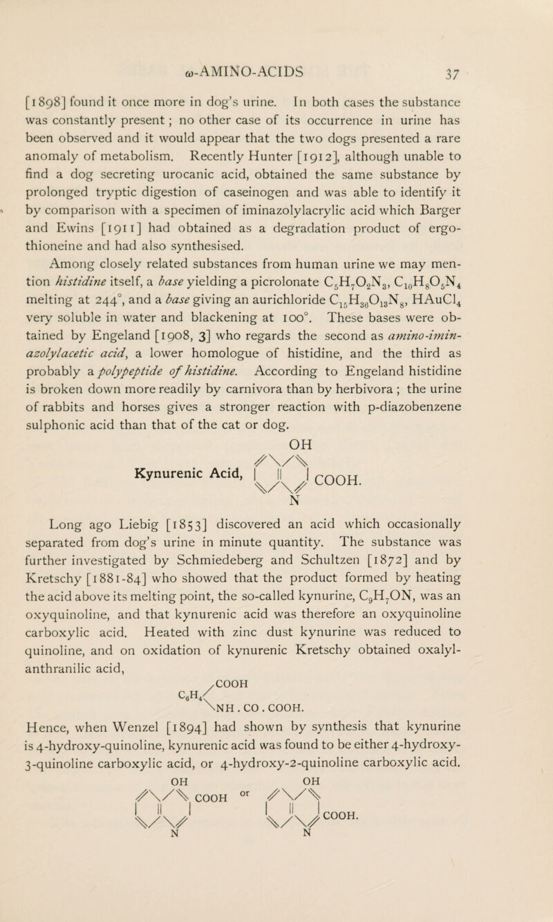 [1898] found it once more in dog’s urine. In both cases the substance was constantly present; no other case of its occurrence in urine has been observed and it would appear that the two dogs presented a rare anomaly of metabolism. Recently Hunter [1912], although unable to find a dog secreting urocanic acid, obtained the same substance by prolonged tryptic digestion of caseinogen and was able to identify it by comparison with a specimen of iminazolylacrylic acid which Barger and Ewins [1911] had obtained as a degradation product of ergo- thioneine and had also synthesised. Among closely related substances from human urine we may men¬ tion histidine itself, a base yielding a picrolonate C5H702N3, C10H8O5N4 melting at 2440, and a base giving an aurichloride C15H36013N8, HAuC14 very soluble in water and blackening at ioo°. These bases were ob¬ tained by Engeland [1908, 3] who regards the second as aminodmin- azolylacetic acid, a lower homologue of histidine, and the third as probably a polypeptide of histidine. According to Engeland histidine is broken down more readily by carnivora than by herbivora ; the urine of rabbits and horses gives a stronger reaction with p-diazobenzene sulphonic acid than that of the cat or dog. OH Kynurenic Acid, | || | rrin[J %/\S LUUhL N Long ago Liebig [1853] discovered an acid which occasionally separated from dog’s urine in minute quantity. The substance was further investigated by Schmiedeberg and Schultzen [1872] and by Kretschy [1881-84] who showed that the product formed by heating the acid above its melting point, the so-called kynurine, C9H7ON, was an oxyquinoline, and that kynurenic acid was therefore an oxyquinoline carboxylic acid. Heated with zinc dust kynurine was reduced to quinoline, and on oxidation of kynurenic Kretschy obtained oxalyl- anthranilic acid, /COOH c,h< \NH . CO . COOH. Hence, when Wenzel [1894] had shown by synthesis that kynurine is 4-hydroxy-quinoline, kynurenic acid was found to be either 4-hydroxy- 3-quinoline carboxylic acid, or 4-hydroxy-2-quinoline carboxylic acid. OH S\/\ COOH I II I OH ■x/x/000*1- XXX/