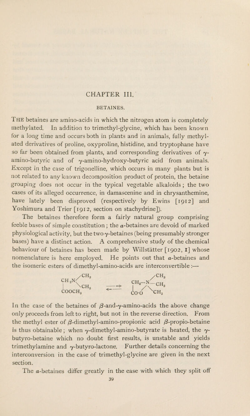 BETAINES. The betaines are amino-acids in which the nitrogen atom is completely methylated. In addition to trimethyl-glycine, which has been known for a long time and occurs both in plants and in animals, fully methyl¬ ated derivatives of proline, oxyproline, histidine, and tryptophane have so far been obtained from plants, and corresponding derivatives of 7- amino-butyric and of 7-amino-hydroxy-butyric acid from animals. Except in the case of trigonelline, which occurs in many plants but is not related to any known decomposition product of protein, the betaine grouping does not occur in the typical vegetable alkaloids ; the two cases of its alleged occurrence, in damascenine and in chrysanthemine, have lately been disproved (respectively by Ewins [1912] and Yoshimura and Trier [1912, section on stachydrine]). The betaines therefore form a fairly natural group comprising feeble bases of simple constitution ; the a-betaines are devoid of marked physiological activity, but the two 7-betaines (being presumably stronger bases) have a distinct action. A comprehensive study of the chemical behaviour of betaines has been made by Willstatter [1902, I] whose nomenclature is here employed. He points out that a-betaines and the isomeric esters of dimethyl-amino-acids are interconvertible :— CH„ CH2N; CH, COOCH, 'CH, ch2-n_ch. co-o CH, In the case of the betaines of /3-and-7-amino-acids the above change only proceeds from left to right, but not in the reverse direction. From the methyl ester of /3-dimethyl-amino-propionic acid /3-propio-betaine is thus obtainable ; when 7-dimethyl-amino-butyrate is heated, the 7- butyro-betaine which no doubt first results, is unstable and yields trimethylamine and 7-butyro-lactone. Further details concerning the interconversion in the case of trimethyl-giycine are given in the next section. The a-betaines differ greatly in the ease with which they split off