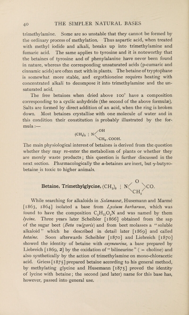 trimethylamine. Some are so unstable that they cannot be formed by the ordinary process of methylation. Thus aspartic acid, when treated with methyl iodide and alkali, breaks up into trimethylamine and fumaric acid. The same applies to tyrosine and it is noteworthy that the betaines of tyrosine and of phenylalanine have never been found in nature, whereas the corresponding unsaturated acids (p-cumaric and cinnamic acids) are often met with in plants. The betaine of tryptophane is somewhat more stable, and ergothioneine requires heating with concentrated alkali to decompose it into trimethylamine and the un¬ saturated acid. The free betaines when dried above ioo° have a composition corresponding to a cyclic anhydride (the second of the above formulae). Salts are formed by direct addition of an acid, when the ring is broken down. Most betaines crystallise with one molecule of water and in this condition their constitution is probably illustrated by the for¬ mula :— /OH (CH8)3 N' 'CH-. COOH. The main physiological interest of betaines is derived from the question whether they may re-enter the metabolism of plants or whether they are merely waste products ; this question is further discussed in the next section. Pharmacologically the a-betaines are inert, but y-butyro- betaine is toxic to higher animals. Betaine, Trimethylglycine, (CH„)3 : n4 4cO. XCH/ While searching for alkaloids in Solanacece, Husemann and Marme [1863, 1864] isolated a base from Lycium barbarum, which was found to have the composition C5Hn02N and was named by them lycine. Three years later Scheibler [1866] obtained from the sap of the sugar beet (Beta vulgaris) and from beet molasses a “soluble alkaloid” which he described in detail later [1869] and called betaine. Soon afterwards Scheibler [1870] and Liebreich [1870] showed the identity of betaine with oxyneurine, a base prepared by Liebreich [1869, 2] by the oxidation of “ bilineurine ” ( = choline) and also synthetically by the action of trimethylamine on mono-chloracetic acid. Griess [1875] prepared betaine according to his general method, by methylating glycine and Husemann [1875] proved the identity of lycine with betaine; the second (and later) name for this base has, however, passed into general use.