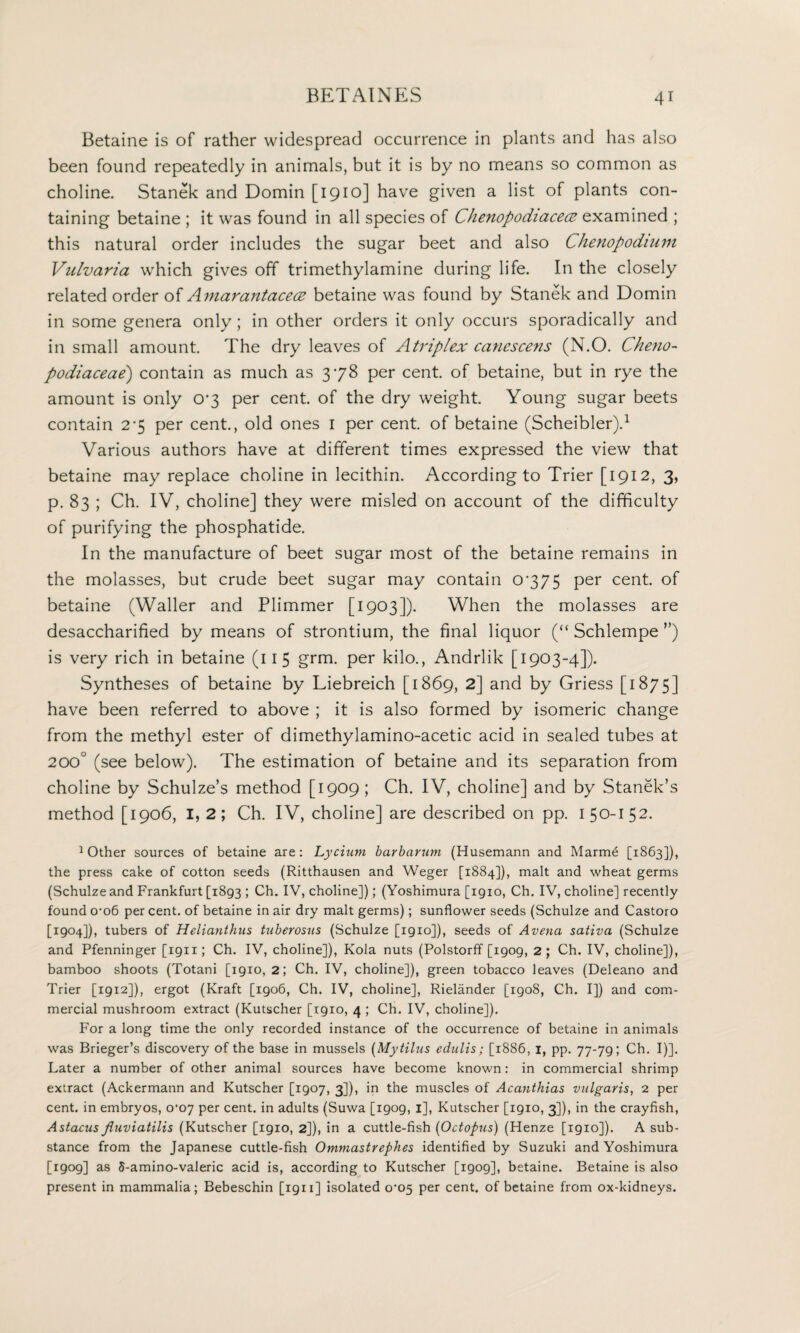 Betaine is of rather widespread occurrence in plants and has also been found repeatedly in animals, but it is by no means so common as choline. Stanek and Domin [1910] have given a list of plants con¬ taining betaine ; it was found in all species of Chenopodiacece examined ; this natural order includes the sugar beet and also Chenopodmm Virivaria which gives off trimethylamine during life. In the closely related order of Amarantacece betaine was found by Stanek and Domin in some genera only; in other orders it only occurs sporadically and in small amount. The dry leaves of Atriplex canescens (N.O. Cheno- podiaceae) contain as much as 378 per cent, of betaine, but in rye the amount is only 07 per cent, of the dry weight. Young sugar beets contain 2*5 per cent., old ones 1 per cent of betaine (Scheibler).1 Various authors have at different times expressed the view that betaine may replace choline in lecithin. According to Trier [1912, 3, p. 83 ; Ch. IV, choline] they were misled on account of the difficulty of purifying the phosphatide. In the manufacture of beet sugar most of the betaine remains in the molasses, but crude beet sugar may contain 0775 per cent, of betaine (Waller and Plimmer [1903]). When the molasses are desaccharified by means of strontium, the final liquor (“ Schlempe ”) is very rich in betaine (11 5 grm. per kilo., Andrlik [1903-4]). Syntheses of betaine by Liebreich [1869, 2] and by Griess [1875] have been referred to above ; it is also formed by isomeric change from the methyl ester of dimethylamino-acetic acid in sealed tubes at 200° (see below). The estimation of betaine and its separation from choline by Schulze’s method [1909; Ch. IV, choline] and by Stanek’s method [1906, I, 2; Ch. IV, choline] are described on pp. 1 50-1 52. 1 Other sources of betaine are : Lycium barbarum (Husemann and Marme [1863]), the press cake of cotton seeds (Ritthausen and Weger [1884]), malt and wheat germs (Schulze and Frankfurt [1893 ; Ch. IV, choline]); (Yoshimura [1910, Ch. IV, choline] recently found 0-06 per cent, of betaine in air dry malt germs); sunflower seeds (Schulze and Castoro [1904]), tubers of Helianthus tuberosns (Schulze [1910]), seeds of Avena sativa (Schulze and Pfenninger [1911; Ch. IV, choline]), Kola nuts (Polstorff [1909, 2; Ch. IV, choline]), bamboo shoots (Totani [1910, 2; Ch. IV, choline]), green tobacco leaves (Deleano and Trier [1912]), ergot (Kraft [1906, Ch. IV, choline], Rielander [1908, Ch. I]) and com¬ mercial mushroom extract (Kutscher [1910, 4 ; Ch. IV, choline]). For a long time the only recorded instance of the occurrence of betaine in animals was Brieger’s discovery of the base in mussels (Mytilus edulis; [1886, 1, pp. 77-79; Ch. I)]. Later a number of other animal sources have become known: in commercial shrimp extract (Ackermann and Kutscher [1907, 3]), in the muscles of Acanthias vulgaris, 2 per cent, in embryos, 0'07 per cent, in adults (Suwa [1909, 1], Kutscher [1910, 3]), in the crayfish, Astacus fluviatilis (Kutscher [1910, 2]), in a cuttle-fish (Octopus) (Henze [1910]). A sub¬ stance from the Japanese cuttle-fish Ommastrephes identified by Suzuki and Yoshimura [1909] as 5-amino-valeric acid is, according to Kutscher [igog], betaine. Betaine is also present in mammalia; Bebeschin [1911] isolated 0^05 per cent, of betaine from ox-kidneys.