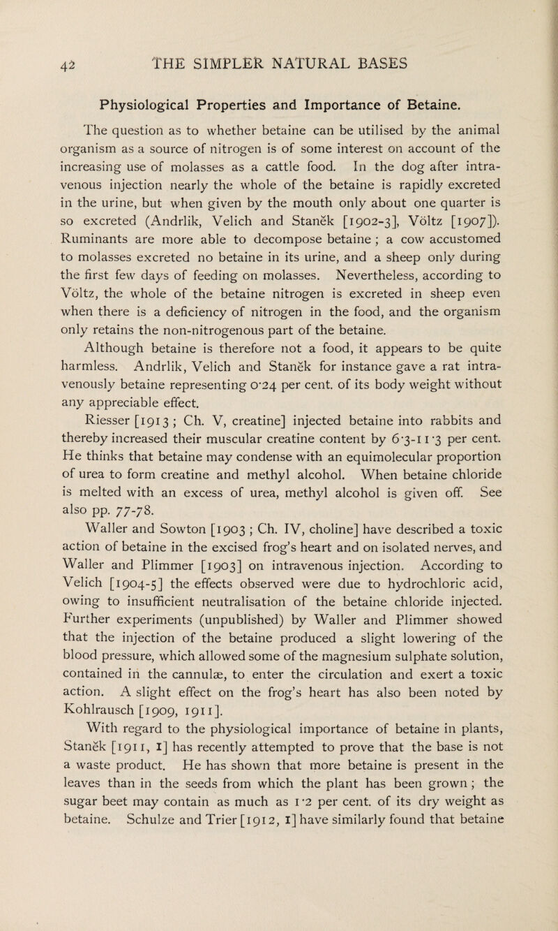 Physiological Properties and Importance of Betaine. The question as to whether betaine can be utilised by the animal organism as a source of nitrogen is of some interest on account of the increasing use of molasses as a cattle food. In the dog after intra¬ venous injection nearly the whole of the betaine is rapidly excreted in the urine, but when given by the mouth only about one quarter is so excreted (Andrlik, Velich and Stanek [1902-3], Voltz [1907]). Ruminants are more able to decompose betaine ; a cow accustomed to molasses excreted no betaine in its urine, and a sheep only during the first few days of feeding on molasses. Nevertheless, according to Voltz, the whole of the betaine nitrogen is excreted in sheep even when there is a deficiency of nitrogen in the food, and the organism only retains the non-nitrogenous part of the betaine. Although betaine is therefore not a food, it appears to be quite harmless. Andrlik, Velich and Stanek for instance gave a rat intra¬ venously betaine representing 0*24 per cent, of its body weight without any appreciable effect. Riesser [1913 ; Ch. V, creatine] injected betaine into rabbits and thereby increased their muscular creatine content by 6*3-11*3 per cent. He thinks that betaine may condense with an equimolecular proportion of urea to form creatine and methyl alcohol. When betaine chloride is melted with an excess of urea, methyl alcohol is given off. See also pp. 77-78. Waller and Sowton [1903 ; Ch. IV, choline] have described a toxic action of betaine in the excised frog’s heart and on isolated nerves, and Waller and Plimmer [1903] on intravenous injection. According to Velich [1904-5] the effects observed were due to hydrochloric acid, owing to insufficient neutralisation of the betaine chloride injected. Further experiments (unpublished) by Waller and Plimmer showed that the injection of the betaine produced a slight lowering of the blood pressure, which allowed some of the magnesium sulphate solution, contained in the cannulse, to enter the circulation and exert a toxic action. A slight effect on the frog’s heart has also been noted by Kohlrausch [1909, 1911]. With regard to the physiological importance of betaine in plants, Stanek [ 1911, I] has recently attempted to prove that the base is not a waste product. He has shown that more betaine is present in the leaves than in the seeds from which the plant has been grown ; the sugar beet may contain as much as I *2 per cent, of its dry weight as betaine. Schulze and Trier [1912, 1] have similarly found that betaine