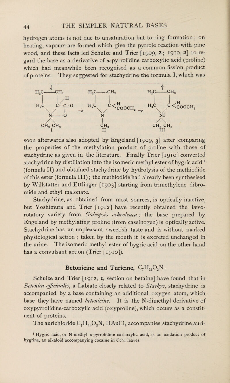 hydrogen atoms is not due to unsaturation but to ring formation ; on heating, vapours are formed which give the pyrrole reaction with pine wood, and these facts led Schulze and Trier [1909, 2; 1910, 2] to re¬ gard the base as a derivative of a-pyrrolidine carboxylic acid (proline) which had meanwhile been recognised as a common fission product of proteins. They suggested for stachydrine the formula I, which was t h2c-ch2 h2c-ch2 H°cx / <COOCHs H’CX } <COOCHs \/ 3 \/ N NI I /\ ch3 ch3 ch3 II III soon afterwards also adopted by Engeland. [1909, 3] after comparing the properties of the methylation product of proline with those of stachydrine as given in the literature. Finally Trier [1910] converted stachydrine by distillation into the isomeric methyl ester of hygric acid 1 (formula II) and obtained stachydrine by hydrolysis of the methiodide of this ester (formula III) ; the methiodide had already been synthesised by Willstatter and Ettlinger [1903] starting from trimethylene dibro¬ mide and ethyl malonate. Stachydrine, as obtained from most sources, is optically inactive, but Yoshimura and Trier [1912] have recently obtained the laevo- rotatory variety from Galeopsis ochroleuca; the base prepared by Engeland by methylating proline (from caseinogen) is optically active. Stachydrine has an unpleasant sweetish taste and is without marked physiological action ; taken by the mouth it is excreted unchanged in the urine. The isomeric methyl ester of hygric acid on the other hand has a convulsant action (Trier [1910]). Betonicine and Turicine, C7H1303N. Schulze and Trier [1912, I, section on betaine] have found that in Betonica officinalis, a Labiate closely related to Stachys, stachydrine is accompanied by a base containing an additional oxygen atom, which base they have named betonicine. It is the N-dimethyl derivative of oxypyrrolidine-carboxylic acid (oxyproline), which occurs as a constit¬ uent of proteins. The aurichloride C7H1303N, HAuCl4 accompanies stachydrine auri- 1 Hygric acid, or N-methyl a-pyrrolidine carboxylic acid, is an oxidation product of hygrine, an alkaloid accompanying cocaine in Coca leaves. 1 H0C-CH? h2c /H C—c : O N-O CH3 ch3