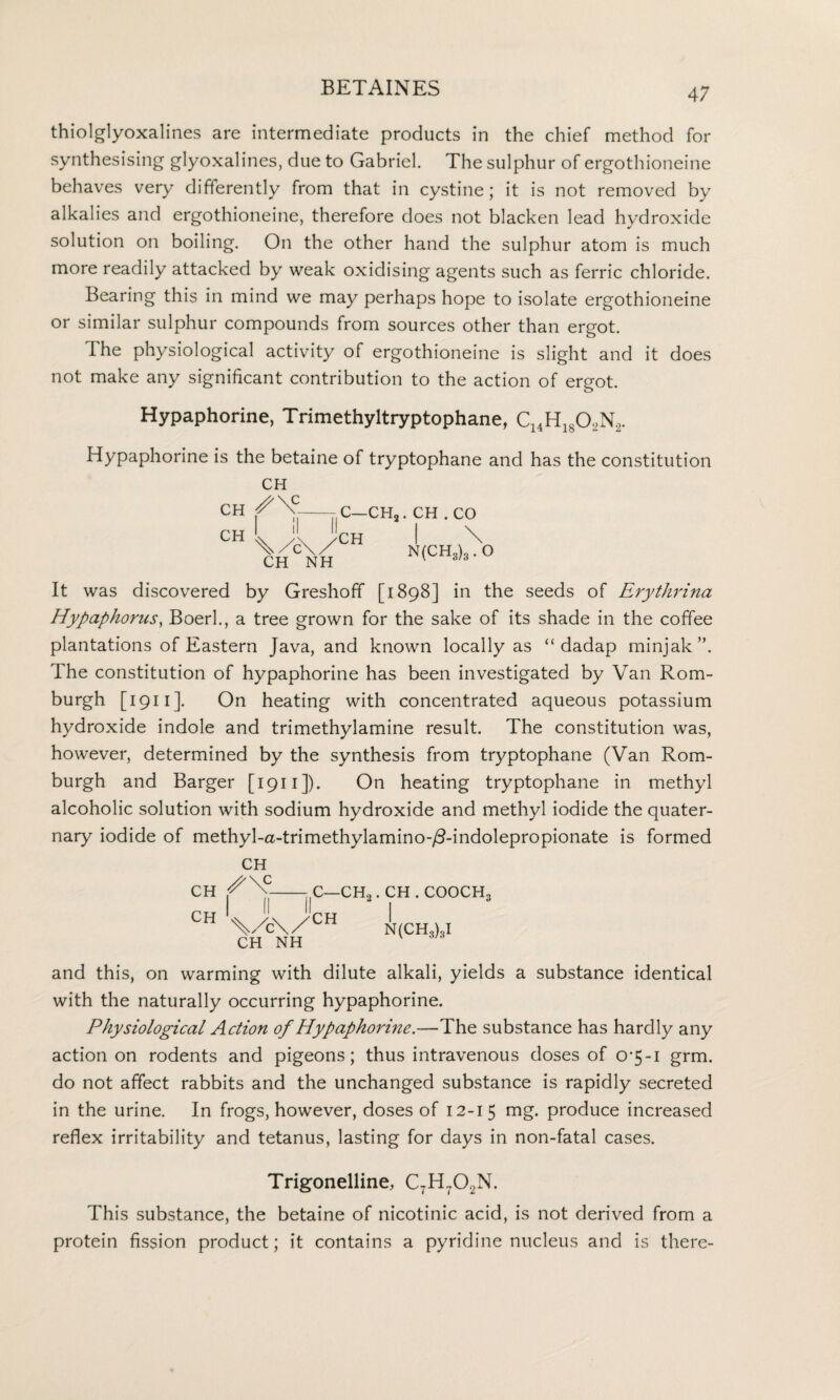 thiolglyoxalines are intermediate products in the chief method for synthesising glyoxalines, due to Gabriel. The sulphur of ergothioneine behaves very differently from that in cystine; it is not removed by alkalies and ergothioneine, therefore does not blacken lead hydroxide solution on boiling. On the other hand the sulphur atom is much more readily attacked by weak oxidising agents such as ferric chloride. Bearing this in mind we may perhaps hope to isolate ergothioneine or similar sulphur compounds from sources other than ergot. The physiological activity of ergothioneine is slight and it does not make any significant contribution to the action of ergot. Hypaphorine, Trimethyltryptophane, C14H1802N2. Hypaphorine is the betaine of tryptophane and has the constitution CH CH ^\C ch L A CH NH N<CH^° II C—CH2. CH . CO CH It was discovered by Greshoff [1898] in the seeds of Erythrina Hypaphorus, Boerl., a tree grown for the sake of its shade in the coffee plantations of Eastern Java, and known locally as “ dadap minjak ”. The constitution of hypaphorine has been investigated by Van Rom- burgh [ 1911 ]. On heating with concentrated aqueous potassium hydroxide indole and trimethylamine result. The constitution was, however, determined by the synthesis from tryptophane (Van Rom- burgh and Barger [ 1911 ]). On heating tryptophane in methyl alcoholic solution with sodium hydroxide and methyl iodide the quater¬ nary iodide of methyl-a-trimethylamino-/3-indolepropionate is formed CH CH CH ^\c_ II II CH NH C—CH2 CH .CH.COOCH3 I N(CH3)3I and this, on warming with dilute alkali, yields a substance identical with the naturally occurring hypaphorine. Physiological Action of Hypaphorine.—The substance has hardly any action on rodents and pigeons; thus intravenous doses of 0-5-1 grm. do not affect rabbits and the unchanged substance is rapidly secreted in the urine. In frogs, however, doses of 12-15 rng. produce increased reflex irritability and tetanus, lasting for days in non-fatal cases. Trigonelline, C7H702N. This substance, the betaine of nicotinic acid, is not derived from a protein fission product; it contains a pyridine nucleus and is there-