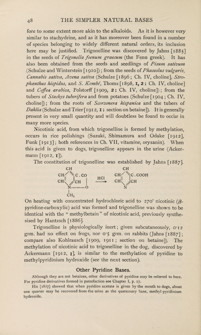 fore to some extent more akin to the alkaloids. As it is however very similar to stachydrine, and as it has moreover been found in a number of species belonging to widely different natural orders, its inclusion here may be justified. Trigonelline was discovered by Jahns [1885] in the seeds of Trigonella foenum graecum (the Fenu greek). It has also been obtained from the seeds and seedlings of Pisum sativum (Schulze and Winterstein [1910]); from the seeds of Phaseolus vulgaris, Cannabis sativa, Avena sativa (Schulze [1896; Ch. IV, choline], Stro- phanthus hispidus, and S. KombJ, Thoms [1898, I, 2 ; Ch. IV, choline] and Coffea arabica, Polstorff [1909, 2; Ch. IV, choline]); from the tubers of Stachys tuberifera and from potatoes (Schulze [1904 ; Ch. IV, choline]); from the roots of Scorzonera hispanica and the tubers of Dahlia (Schulze and Trier [1912, I; section on betaine]). It is generally present in very small quantity and will doubtless be found to occur in many more species. Nicotinic acid, from which trigonelline is formed by methylation, occurs in rice polishings (Suzuki, Shimamura and Odake [1912], Funk [1913]; both references in Ch. VII, vitamine, oryzanin). When this acid is given to dogs, trigonelline appears in the urine (Acker- mann [1912, 1]). The constitution of trigonelline was established by Jahns [1887]. CH CH^^C.CO CH^'cH N-O HC1 CH ch/%c.cooh CH \s N CH On heating with concentrated hydrochloric acid to 270° nicotinic (/3- pyridine-carboxylic) acid was formed and trigonelline was shown to be identical with the “ methylbetain ” of nicotinic acid, previously synthe¬ sised by Hantzsch [1886]. Trigonelline is physiologically inert; given subcutaneously, cri2 grm. had no effect on frogs, nor 0‘5 grm. on rabbits (Jahns [1887]; compare also Kohlrausch [1909, 1911; section on betaine]). The methylation of nicotinic acid to trigonelline in the dog, discovered by Ackermann [1912, 1], is similar to the methylation of pyridine to methylpyridinium hydroxide (see the next section). Other Pyridine Bases. Although they are not betaines, other derivatives of pyridine may be referred to here. For pyridine derivatives formed in putrefaction see Chapter I, p. 17. His [1887] showed that when pyridine acetate is given by the mouth to dogs, about one quarter may be recovered from the urine as the quaternary base, methyl-pyridinium hydroxide.