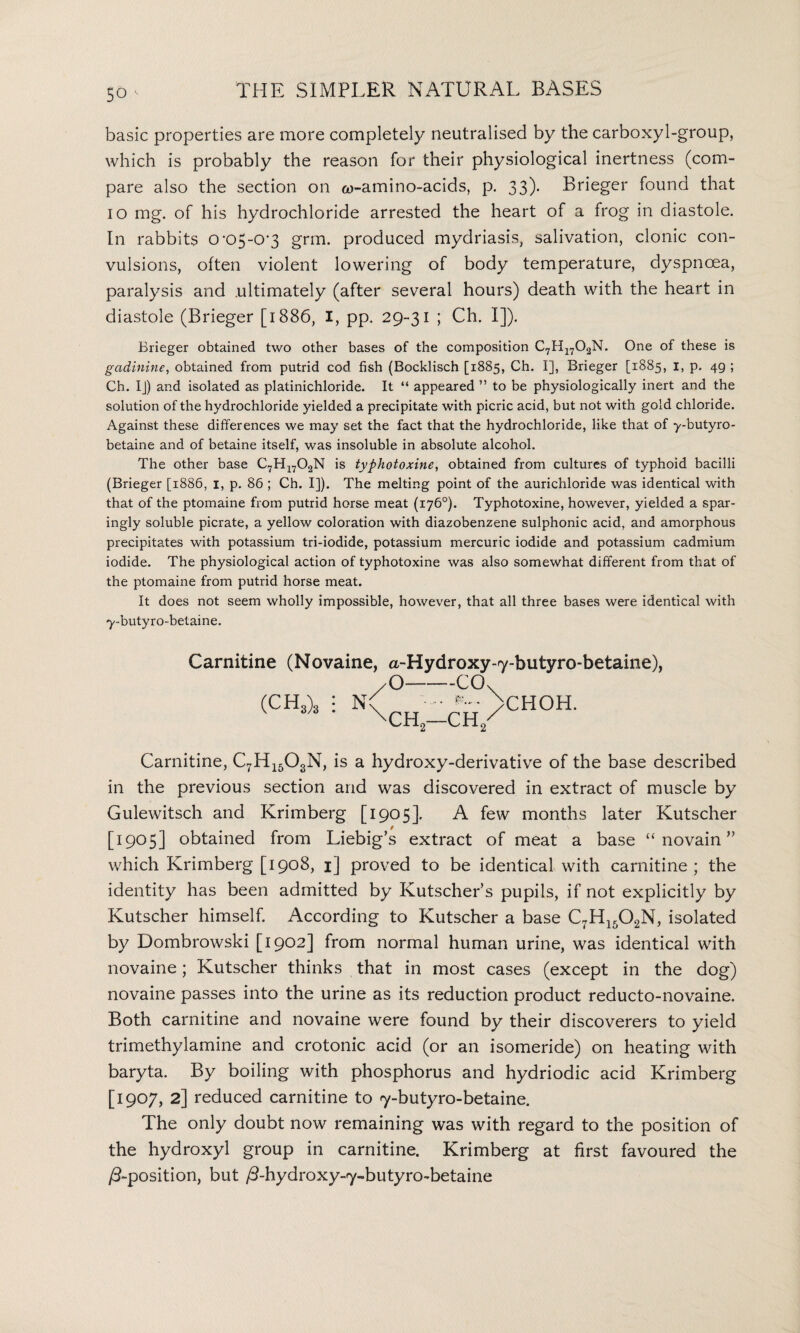 basic properties are more completely neutralised by the carboxyl-group, which is probably the reason for their physiological inertness (com¬ pare also the section on a>-amino-acids, p. 33). Brieger found that 10 mg. of his hydrochloride arrested the heart of a frog in diastole. In rabbits o-c>5-0'3 grm. produced mydriasis, salivation, clonic con¬ vulsions, often violent lowering of body temperature, dyspnoea, paralysis and .ultimately (after several hours) death with the heart in diastole (Brieger [1886, I, pp. 29-31 ; Ch. I]). Brieger obtained two other bases of the composition C7H1702N. One of these is gadinine, obtained from putrid cod fish (Bocklisch [1885, Ch. I], Brieger [1885, 1, p. 49 ; Ch. IJ) and isolated as platinichloride. It “ appeared ” to be physiologically inert and the solution of the hydrochloride yielded a precipitate with picric acid, but not with gold chloride. Against these differences we may set the fact that the hydrochloride, like that of y-butyro- betaine and of betaine itself, was insoluble in absolute alcohol. The other base C7H1702N is typhotoxine, obtained from cultures of typhoid bacilli (Brieger [1886, 1, p. 86 ; Ch. I]). The melting point of the auricliloride was identical with that of the ptomaine from putrid horse meat (176°). Typhotoxine, however, yielded a spar¬ ingly soluble picrate, a yellow coloration with diazobenzene sulphonic acid, and amorphous precipitates with potassium tri-iodide, potassium mercuric iodide and potassium cadmium iodide. The physiological action of typhotoxine was also somewhat different from that of the ptomaine from putrid horse meat. It does not seem wholly impossible, however, that all three bases were identical with y-butyro-betaine. Carnitine (Novaine, a-Hydroxy-7-butyro-betaine), /O-COv (CH3)3 NC • - *. >CHOH. \ch2—ch/ Carnitine, C7H1503N, is a hydroxy-derivative of the base described in the previous section and was discovered in extract of muscle by Gulewitsch and Krimberg [1905]. A few months later Kutscher [1905] obtained from Liebig’s extract of meat a base “ novain ” which Krimberg [1908, 1] proved to be identical with carnitine; the identity has been admitted by Kutscher’s pupils, if not explicitly by Kutscher himself. According to Kutscher a base C7H1502N, isolated by Dombrowski [1902] from normal human urine, was identical with novaine; Kutscher thinks that in most cases (except in the dog) novaine passes into the urine as its reduction product reducto-novaine. Both carnitine and novaine were found by their discoverers to yield trimethylamine and crotonic acid (or an isomeride) on heating with baryta. By boiling with phosphorus and hydriodic acid Krimberg [1907, 2] reduced carnitine to 7-butyro-betaine. The only doubt now remaining was with regard to the position of the hydroxyl group in carnitine. Krimberg at first favoured the /5-position, but /3-hydroxy-7~butyro-betaine