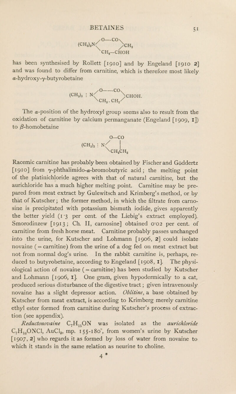 O-CO\ CH2—CHOH has been synthesised by Rollett [1910] and by Engeland [1910 2] and was found to differ from carnitine, which is therefore most likely a-hydroxy-y-butyrobetaine (CH3)3 i N CHOH. The a-position of the hydroxyl group seems also to result from the oxidation of carnitine by calcium permanganate (Engeland [1909, i]) to /3-homobetaine o—co CHoCH, Racemic carnitine has probably been obtained by Fischer and Goddertz [1910] from y-phthalimido-a-bromobutyric acid ; the melting point of the platinichloride agrees with that of natural carnitine, but the aurichloride has a much higher melting point. Carnitine may be pre¬ pared from meat extract by Gulewitsch and Krimberg’s method, or by that of Kutscher; the former method, in which the filtrate from carno- sine is precipitated with potassium bismuth iodide, gives apparently the better yield (1*3 per cent, of the Liebig’s extract employed). Smorodinzew [1913; Ch. II, carnosine] obtained 0‘02 per cent, of carnitine from fresh horse meat. Carnitine probably passes unchanged into the urine, for Kutscher and Lohmann [1906, 2] could isolate novaine ( = carnitine) from the urine of a dog fed on meat extract but not from normal dog’s urine. In the rabbit carnitine is, perhaps, re¬ duced to butyrobetaine, according to Engeland [1908, I], The physi¬ ological action of novaine ( = carnitine) has been studied by Kutscher and Lohmann [1906, I]. One gram, given hypodermically to a cat, produced serious disturbance of the digestive tract; given intravenously novaine has a slight depressor action. Oblitine, a base obtained by Kutscher from meat extract, is according to Krimberg merely carnitine ethyl ester formed from carnitine during Kutscher’s process of extrac¬ tion (see appendix). Reductonovaine C7H15ON was isolated as the aurichloride C7H160NC1, AuCLj, mp. 155-180°, from women’s urine by Kutscher [1907, 2] who regards it as formed by loss of water from novaine to which it stands in the same relation as neurine to choline. 4