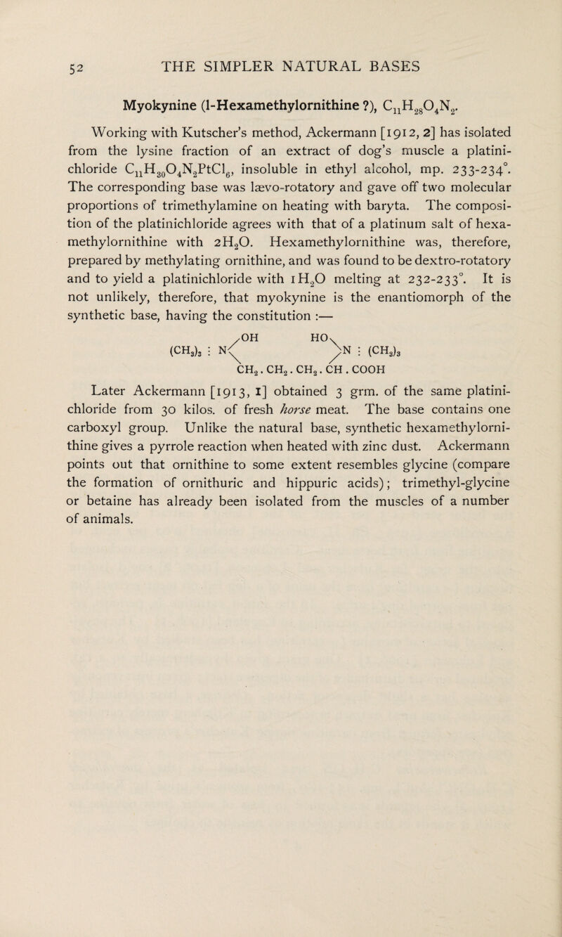 Myokynine (1-Hexamethylornithine ?), cuh28o4n2. Working with Kutscher’s method, Ackermann [1912, 2] has isolated from the lysine fraction of an extract of dog’s muscle a platini- chloride CnH30O4N2PtCl6, insoluble in ethyl alcohol, mp. 233-234°. The corresponding base was laevo-rotatory and gave off two molecular proportions of trimethylamine on heating with baryta. The composi¬ tion of the platinichloride agrees with that of a platinum salt of hexa- methylornithine with 2H20. Hexamethylornithine was, therefore, prepared by methylating ornithine, and was found to be dextro-rotatory and to yield a platinichloride with iH20 melting at 232-233°. It is not unlikely, therefore, that myokynine is the enantiomorph of the synthetic base, having the constitution :— /OH HOx (CH3)3 : : (CH3)3 CH2 . CH2 . CH2. CH . COQH Later Ackermann [1913, I] obtained 3 grm. of the same platini¬ chloride from 30 kilos, of fresh horse meat. The base contains one carboxyl group. Unlike the natural base, synthetic hexamethylorni¬ thine gives a pyrrole reaction when heated with zinc dust. Ackermann points out that ornithine to some extent resembles glycine (compare the formation of ornithuric and hippuric acids); trimethyl-glycine or betaine has already been isolated from the muscles of a number of animals.
