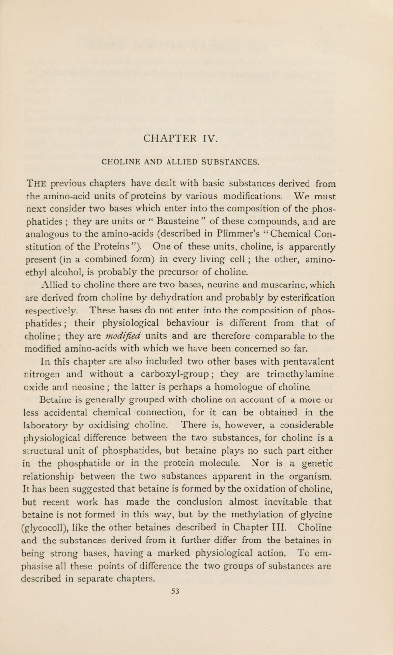 CHOLINE AND ALLIED SUBSTANCES. The previous chapters have dealt with basic substances derived from the amino-acid units of proteins by various modifications. We must next consider two bases which enter into the composition of the phos- phatides ; they are units or “ Bausteine ” of these compounds, and are analogous to the amino-acids (described in Plimmer’s “Chemical Con¬ stitution of the Proteins ”). One of these units, choline, is apparently present (in a combined form) in every living cell ; the other, amino- ethyl alcohol, is probably the precursor of choline. Allied to choline there are two bases, neurine and muscarine, which are derived from choline by dehydration and probably by esterification respectively. These bases do not enter into the composition of phos- phatides; their physiological behaviour is different from that of choline ; they are modified units and are therefore comparable to the modified amino-acids with which we have been concerned so far. In this chapter are also included two other bases with pentavalent nitrogen and without a carboxyl-group; they are trimethylamine oxide and neosine; the latter is perhaps a homologue of choline. Betaine is generally grouped with choline on account of a more or less accidental chemical connection, for it can be obtained in the laboratory by oxidising choline. There is, however, a considerable physiological difference between the two substances, for choline is a structural unit of phosphatides, but betaine plays no such part either in the phosphatide or in the protein molecule. Nor is a genetic relationship between the two substances apparent in the organism. It has been suggested that betaine is formed by the oxidation of choline, but recent work has made the conclusion almost inevitable that betaine is not formed in this way, but by the methylation of glycine (glycocoll), like the other betaines described in Chapter III. Choline and the substances derived from it further differ from the betaines in being strong bases, having a marked physiological action. To em¬ phasise all these points of difference the two groups of substances are described in separate chapters.