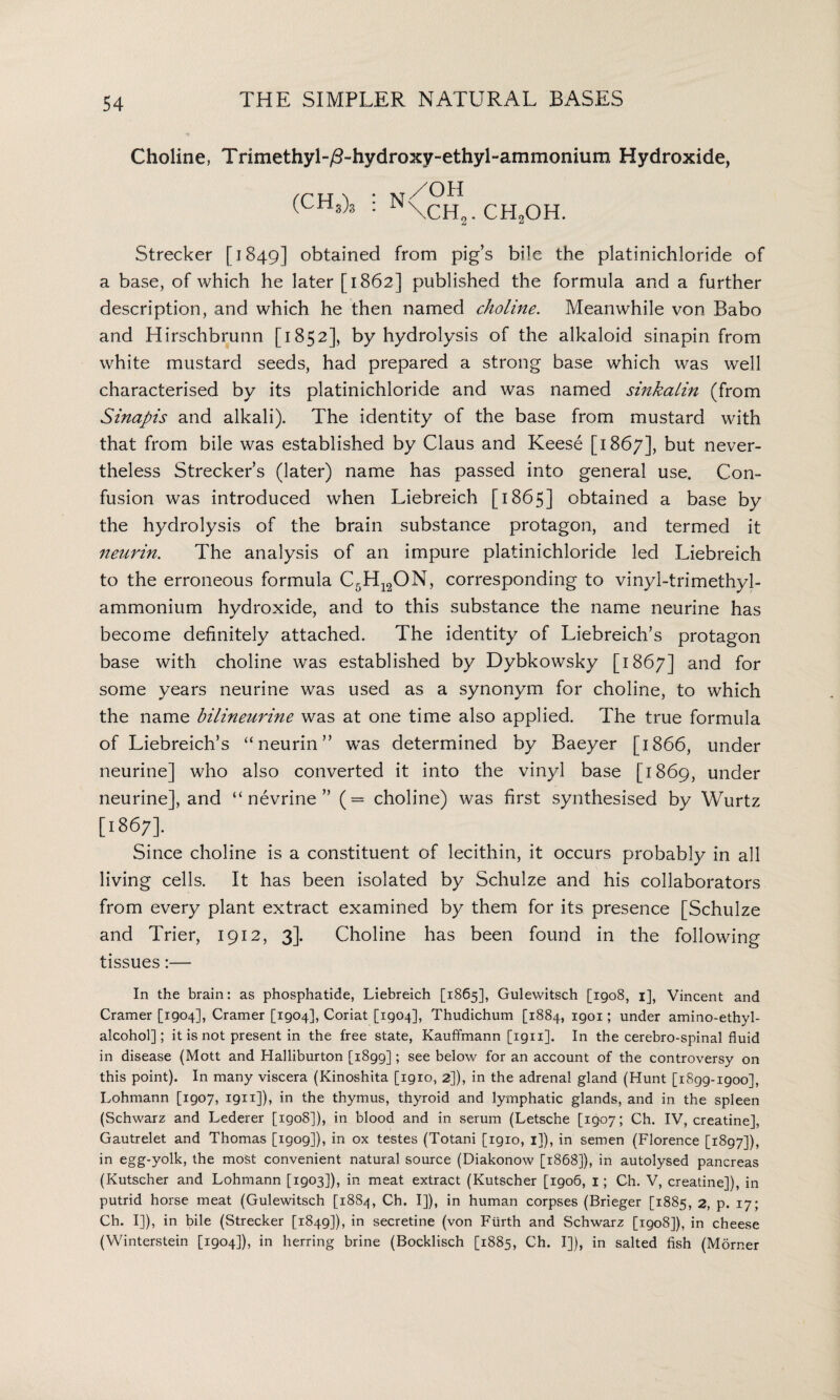 Choline, Trimethyl-/T hydroxy-ethyl-ammonium Hydroxide, (chs)3 : n\ch2. ch„oh. Strecker [1849] obtained from pig’s bile the platinichloride of a base, of which he later [1862] published the formula and a further description, and which he then named choline. Meanwhile von Babo and Hirschbrunn [1852], by hydrolysis of the alkaloid sinapin from white mustard seeds, had prepared a strong base which was well characterised by its platinichloride and was named sinkaiin (from Sinapis and alkali). The identity of the base from mustard with that from bile was established by Claus and Keese [1867], but never¬ theless Strecker’s (later) name has passed into general use. Con¬ fusion was introduced when Liebreich [1865] obtained a base by the hydrolysis of the brain substance protagon, and termed it neurin. The analysis of an impure platinichloride led Liebreich to the erroneous formula C5H12ON, corresponding to vinyl-trimethyl- ammonium hydroxide, and to this substance the name neurine has become definitely attached. The identity of Liebreich’s protagon base with choline was established by Dybkowsky [1867] and for some years neurine was used as a synonym for choline, to which the name bilineurine was at one time also applied. The true formula of Liebreich’s “neurin” was determined by Baeyer [1866, under neurine] who also converted it into the vinyl base [1869, under neurine], and “nevrine” (= choline) was first synthesised by Wurtz [i867]- Since choline is a constituent of lecithin, it occurs probably in all living cells. It has been isolated by Schulze and his collaborators from every plant extract examined by them for its presence [Schulze and Trier, 1912, 3]. Choline has been found in the following tissues:— In the brain: as phosphatide, Liebreich [1865], Gulewitsch [1908, 1], Vincent and Cramer [1904], Cramer [1904], Coriat [1904], Thudichum [1884, igoi; under amino-ethyl- alcohol]; it is not present in the free state, Kauffmann [1911]. In the cerebro-spinal fluid in disease (Mott and Halliburton [1899]; see below for an account of the controversy on this point). In many viscera (Kinoshita [1910, 2]), in the adrenal gland (Hunt [1899-igoo], Lohmann [1907, 1911]), in the thymus, thyroid and lymphatic glands, and in the spleen (Schwarz and Lederer [1908]), in blood and in serum (Letsche [1907; Ch. IV, creatine], Gautrelet and Thomas [1909]), in ox testes (Totani [1910, 1]), in semen (Florence [1897]), in egg-yolk, the most convenient natural source (Diakonow [1868]), in autolysed pancreas (Kutscher and Lohmann [1903]), in meat extract (Kutscher [1906, 1; Ch. V, creatine]), in putrid horse meat (Gulewitsch [1884, Ch. I]), in human corpses (Brieger [1885, 2, p. 17; Ch. I]), in bile (Strecker [1849]), in secretine (von Fiirth and Schwarz [1908]), in cheese (Winterstein [1904]), in herring brine (Bocklisch [1885, Ch. I]), in salted fish (Morner